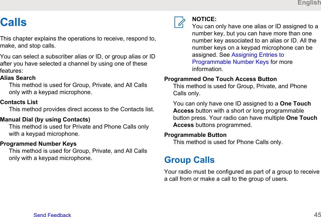 CallsThis chapter explains the operations to receive, respond to,make, and stop calls.You can select a subscriber alias or ID, or group alias or IDafter you have selected a channel by using one of thesefeatures:Alias SearchThis method is used for Group, Private, and All Callsonly with a keypad microphone.Contacts ListThis method provides direct access to the Contacts list.Manual Dial (by using Contacts)This method is used for Private and Phone Calls onlywith a keypad microphone.Programmed Number KeysThis method is used for Group, Private, and All Callsonly with a keypad microphone.NOTICE:You can only have one alias or ID assigned to anumber key, but you can have more than onenumber key associated to an alias or ID. All thenumber keys on a keypad microphone can beassigned. See Assigning Entries toProgrammable Number Keys for moreinformation.Programmed One Touch Access ButtonThis method is used for Group, Private, and PhoneCalls only.You can only have one ID assigned to a One TouchAccess button with a short or long programmablebutton press. Your radio can have multiple One TouchAccess buttons programmed.Programmable ButtonThis method is used for Phone Calls only.Group CallsYour radio must be configured as part of a group to receivea call from or make a call to the group of users.EnglishSend Feedback   45
