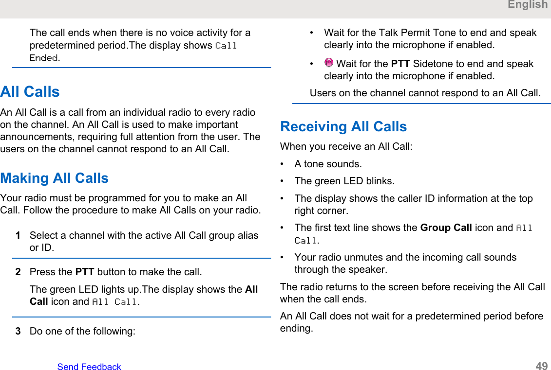 The call ends when there is no voice activity for apredetermined period.The display shows CallEnded.All CallsAn All Call is a call from an individual radio to every radioon the channel. An All Call is used to make importantannouncements, requiring full attention from the user. Theusers on the channel cannot respond to an All Call.Making All CallsYour radio must be programmed for you to make an AllCall. Follow the procedure to make All Calls on your radio.1Select a channel with the active All Call group aliasor ID.2Press the PTT button to make the call.The green LED lights up.The display shows the AllCall icon and All Call.3Do one of the following:• Wait for the Talk Permit Tone to end and speakclearly into the microphone if enabled.•  Wait for the PTT Sidetone to end and speakclearly into the microphone if enabled.Users on the channel cannot respond to an All Call.Receiving All CallsWhen you receive an All Call:• A tone sounds.• The green LED blinks.• The display shows the caller ID information at the topright corner.• The first text line shows the Group Call icon and AllCall.• Your radio unmutes and the incoming call soundsthrough the speaker.The radio returns to the screen before receiving the All Callwhen the call ends.An All Call does not wait for a predetermined period beforeending.EnglishSend Feedback   49