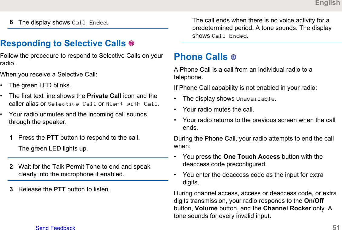 6The display shows Call Ended.Responding to Selective Calls   Follow the procedure to respond to Selective Calls on yourradio.When you receive a Selective Call:• The green LED blinks.• The first text line shows the Private Call icon and thecaller alias or Selective Call or Alert with Call.• Your radio unmutes and the incoming call soundsthrough the speaker.1Press the PTT button to respond to the call.The green LED lights up.2Wait for the Talk Permit Tone to end and speakclearly into the microphone if enabled.3Release the PTT button to listen.The call ends when there is no voice activity for apredetermined period. A tone sounds. The displayshows Call Ended.Phone Calls   A Phone Call is a call from an individual radio to atelephone.If Phone Call capability is not enabled in your radio:• The display shows Unavailable.• Your radio mutes the call.• Your radio returns to the previous screen when the callends.During the Phone Call, your radio attempts to end the callwhen:• You press the One Touch Access button with thedeaccess code preconfigured.• You enter the deaccess code as the input for extradigits.During channel access, access or deaccess code, or extradigits transmission, your radio responds to the On/Offbutton, Volume button, and the Channel Rocker only. Atone sounds for every invalid input.EnglishSend Feedback   51