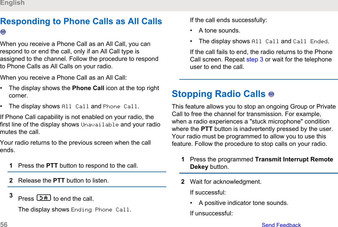 Responding to Phone Calls as All Calls When you receive a Phone Call as an All Call, you canrespond to or end the call, only if an All Call type isassigned to the channel. Follow the procedure to respondto Phone Calls as All Calls on your radio.When you receive a Phone Call as an All Call:• The display shows the Phone Call icon at the top rightcorner.• The display shows All Call and Phone Call.If Phone Call capability is not enabled on your radio, thefirst line of the display shows Unavailable and your radiomutes the call.Your radio returns to the previous screen when the callends.1Press the PTT button to respond to the call.2Release the PTT button to listen.3Press   to end the call.The display shows Ending Phone Call.If the call ends successfully:• A tone sounds.• The display shows All Call and Call Ended.If the call fails to end, the radio returns to the PhoneCall screen. Repeat step 3 or wait for the telephoneuser to end the call.Stopping Radio Calls   This feature allows you to stop an ongoing Group or PrivateCall to free the channel for transmission. For example,when a radio experiences a &quot;stuck microphone&quot; conditionwhere the PTT button is inadvertently pressed by the user.Your radio must be programmed to allow you to use thisfeature. Follow the procedure to stop calls on your radio.1Press the programmed Transmit Interrupt RemoteDekey button.2Wait for acknowledgment.If successful:• A positive indicator tone sounds.If unsuccessful:English56   Send Feedback