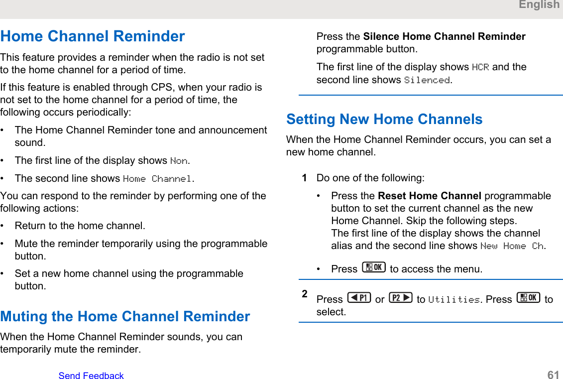 Home Channel ReminderThis feature provides a reminder when the radio is not setto the home channel for a period of time.If this feature is enabled through CPS, when your radio isnot set to the home channel for a period of time, thefollowing occurs periodically:• The Home Channel Reminder tone and announcementsound.• The first line of the display shows Non.• The second line shows Home Channel.You can respond to the reminder by performing one of thefollowing actions:• Return to the home channel.• Mute the reminder temporarily using the programmablebutton.• Set a new home channel using the programmablebutton.Muting the Home Channel ReminderWhen the Home Channel Reminder sounds, you cantemporarily mute the reminder.Press the Silence Home Channel Reminderprogrammable button.The first line of the display shows HCR and thesecond line shows Silenced.Setting New Home ChannelsWhen the Home Channel Reminder occurs, you can set anew home channel.1Do one of the following:• Press the Reset Home Channel programmablebutton to set the current channel as the newHome Channel. Skip the following steps.The first line of the display shows the channelalias and the second line shows New Home Ch.• Press   to access the menu.2Press   or   to Utilities. Press   toselect.EnglishSend Feedback   61