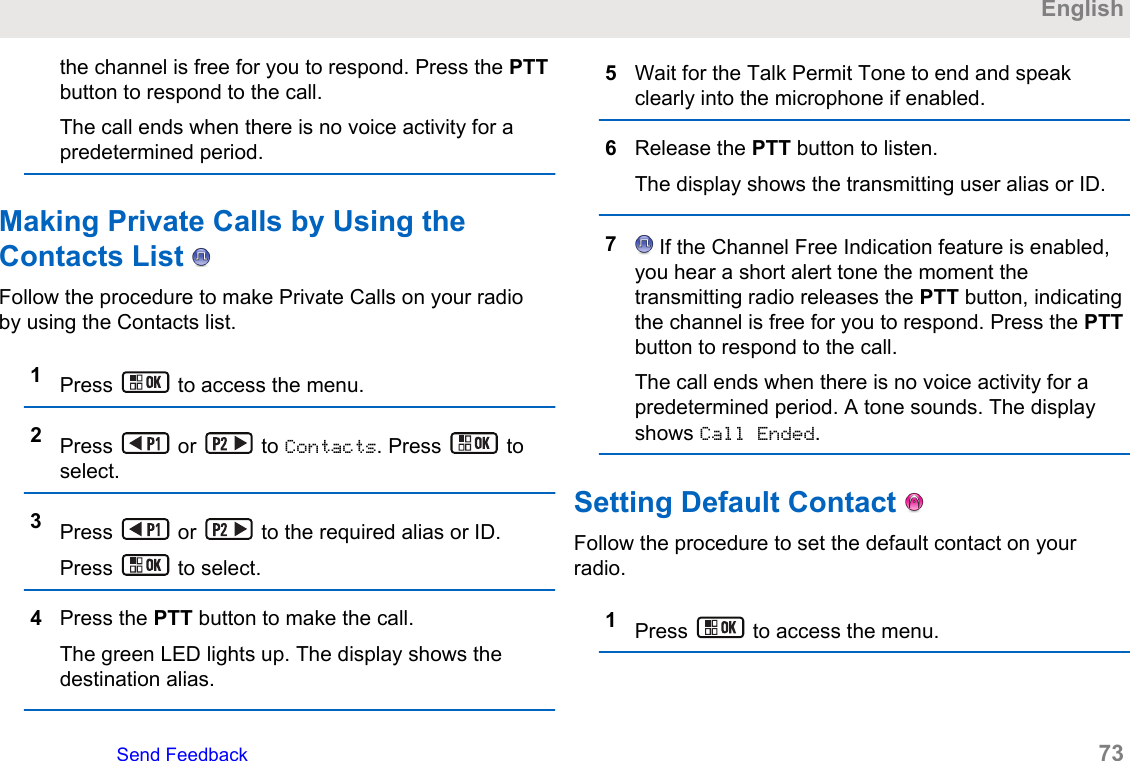 the channel is free for you to respond. Press the PTTbutton to respond to the call.The call ends when there is no voice activity for apredetermined period.Making Private Calls by Using theContacts List   Follow the procedure to make Private Calls on your radioby using the Contacts list.1Press   to access the menu.2Press   or   to Contacts. Press   toselect.3Press   or   to the required alias or ID.Press   to select.4Press the PTT button to make the call.The green LED lights up. The display shows thedestination alias.5Wait for the Talk Permit Tone to end and speakclearly into the microphone if enabled.6Release the PTT button to listen.The display shows the transmitting user alias or ID.7 If the Channel Free Indication feature is enabled,you hear a short alert tone the moment thetransmitting radio releases the PTT button, indicatingthe channel is free for you to respond. Press the PTTbutton to respond to the call.The call ends when there is no voice activity for apredetermined period. A tone sounds. The displayshows Call Ended.Setting Default Contact   Follow the procedure to set the default contact on yourradio.1Press   to access the menu.EnglishSend Feedback   73