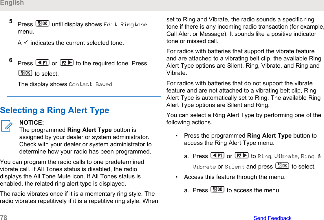 5Press   until display shows Edit Ringtonemenu.A   indicates the current selected tone.6Press   or   to the required tone. Press to select.The display shows Contact SavedSelecting a Ring Alert TypeNOTICE:The programmed Ring Alert Type button isassigned by your dealer or system administrator.Check with your dealer or system administrator todetermine how your radio has been programmed.You can program the radio calls to one predeterminedvibrate call. If All Tones status is disabled, the radiodisplays the All Tone Mute icon. If All Tones status isenabled, the related ring alert type is displayed.The radio vibrates once if it is a momentary ring style. Theradio vibrates repetitively if it is a repetitive ring style. Whenset to Ring and Vibrate, the radio sounds a specific ringtone if there is any incoming radio transaction (for example,Call Alert or Message). It sounds like a positive indicatortone or missed call.For radios with batteries that support the vibrate featureand are attached to a vibrating belt clip, the available RingAlert Type options are Silent, Ring, Vibrate, and Ring andVibrate.For radios with batteries that do not support the vibratefeature and are not attached to a vibrating belt clip, RingAlert Type is automatically set to Ring. The available RingAlert Type options are Silent and Ring.You can select a Ring Alert Type by performing one of thefollowing actions.• Press the programmed Ring Alert Type button toaccess the Ring Alert Type menu.a. Press   or   to Ring, Vibrate, Ring &amp;Vibrate or Silent and press   to select.• Access this feature through the menu.a. Press   to access the menu.English78   Send Feedback