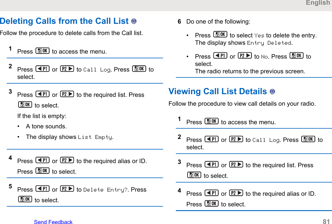 Deleting Calls from the Call List   Follow the procedure to delete calls from the Call list.1Press   to access the menu.2Press   or   to Call Log. Press   toselect.3Press   or   to the required list. Press to select.If the list is empty:• A tone sounds.• The display shows List Empty.4Press   or   to the required alias or ID.Press   to select.5Press   or   to Delete Entry?. Press to select.6Do one of the following:• Press   to select Yes to delete the entry.The display shows Entry Deleted.• Press   or   to No. Press   toselect.The radio returns to the previous screen.Viewing Call List Details   Follow the procedure to view call details on your radio.1Press   to access the menu.2Press   or   to Call Log. Press   toselect.3Press   or   to the required list. Press to select.4Press   or   to the required alias or ID.Press   to select.EnglishSend Feedback   81