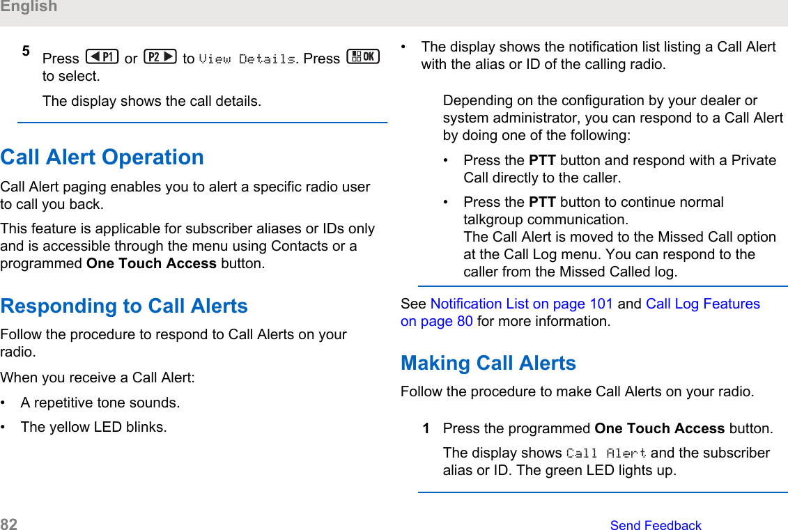 5Press   or   to View Details. Press to select.The display shows the call details.Call Alert OperationCall Alert paging enables you to alert a specific radio userto call you back.This feature is applicable for subscriber aliases or IDs onlyand is accessible through the menu using Contacts or aprogrammed One Touch Access button.Responding to Call AlertsFollow the procedure to respond to Call Alerts on yourradio.When you receive a Call Alert:• A repetitive tone sounds.• The yellow LED blinks.• The display shows the notification list listing a Call Alertwith the alias or ID of the calling radio.Depending on the configuration by your dealer orsystem administrator, you can respond to a Call Alertby doing one of the following:• Press the PTT button and respond with a PrivateCall directly to the caller.• Press the PTT button to continue normaltalkgroup communication.The Call Alert is moved to the Missed Call optionat the Call Log menu. You can respond to thecaller from the Missed Called log.See Notification List on page 101 and Call Log Featureson page 80 for more information.Making Call AlertsFollow the procedure to make Call Alerts on your radio.1Press the programmed One Touch Access button.The display shows Call Alert and the subscriberalias or ID. The green LED lights up.English82   Send Feedback