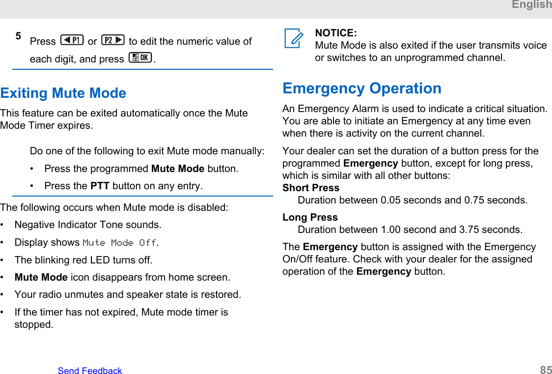 5Press   or   to edit the numeric value ofeach digit, and press  .Exiting Mute ModeThis feature can be exited automatically once the MuteMode Timer expires.Do one of the following to exit Mute mode manually:• Press the programmed Mute Mode button.• Press the PTT button on any entry.The following occurs when Mute mode is disabled:• Negative Indicator Tone sounds.• Display shows Mute Mode Off.• The blinking red LED turns off.•Mute Mode icon disappears from home screen.• Your radio unmutes and speaker state is restored.• If the timer has not expired, Mute mode timer isstopped.NOTICE:Mute Mode is also exited if the user transmits voiceor switches to an unprogrammed channel.Emergency OperationAn Emergency Alarm is used to indicate a critical situation.You are able to initiate an Emergency at any time evenwhen there is activity on the current channel.Your dealer can set the duration of a button press for theprogrammed Emergency button, except for long press,which is similar with all other buttons:Short PressDuration between 0.05 seconds and 0.75 seconds.Long PressDuration between 1.00 second and 3.75 seconds.The Emergency button is assigned with the EmergencyOn/Off feature. Check with your dealer for the assignedoperation of the Emergency button.EnglishSend Feedback   85