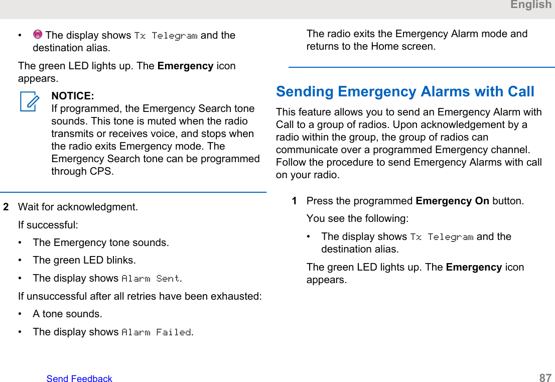 •  The display shows Tx Telegram and thedestination alias.The green LED lights up. The Emergency iconappears.NOTICE:If programmed, the Emergency Search tonesounds. This tone is muted when the radiotransmits or receives voice, and stops whenthe radio exits Emergency mode. TheEmergency Search tone can be programmedthrough CPS.2Wait for acknowledgment.If successful:• The Emergency tone sounds.• The green LED blinks.• The display shows Alarm Sent.If unsuccessful after all retries have been exhausted:• A tone sounds.• The display shows Alarm Failed.The radio exits the Emergency Alarm mode andreturns to the Home screen.Sending Emergency Alarms with Call This feature allows you to send an Emergency Alarm withCall to a group of radios. Upon acknowledgement by aradio within the group, the group of radios cancommunicate over a programmed Emergency channel.Follow the procedure to send Emergency Alarms with callon your radio.1Press the programmed Emergency On button.You see the following:• The display shows Tx Telegram and thedestination alias.The green LED lights up. The Emergency iconappears.EnglishSend Feedback   87