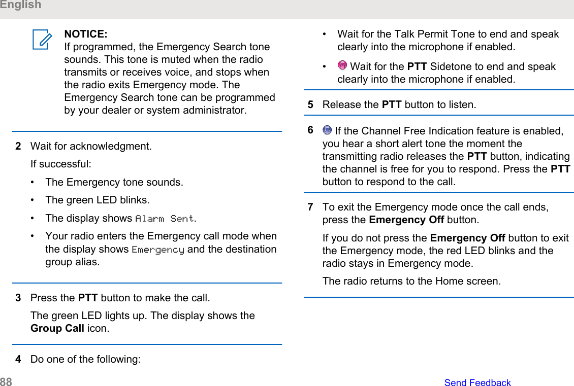 NOTICE:If programmed, the Emergency Search tonesounds. This tone is muted when the radiotransmits or receives voice, and stops whenthe radio exits Emergency mode. TheEmergency Search tone can be programmedby your dealer or system administrator.2Wait for acknowledgment.If successful:• The Emergency tone sounds.• The green LED blinks.• The display shows Alarm Sent.• Your radio enters the Emergency call mode whenthe display shows Emergency and the destinationgroup alias.3Press the PTT button to make the call.The green LED lights up. The display shows theGroup Call icon.4Do one of the following:• Wait for the Talk Permit Tone to end and speakclearly into the microphone if enabled.•  Wait for the PTT Sidetone to end and speakclearly into the microphone if enabled.5Release the PTT button to listen.6 If the Channel Free Indication feature is enabled,you hear a short alert tone the moment thetransmitting radio releases the PTT button, indicatingthe channel is free for you to respond. Press the PTTbutton to respond to the call.7To exit the Emergency mode once the call ends,press the Emergency Off button.If you do not press the Emergency Off button to exitthe Emergency mode, the red LED blinks and theradio stays in Emergency mode.The radio returns to the Home screen.English88   Send Feedback