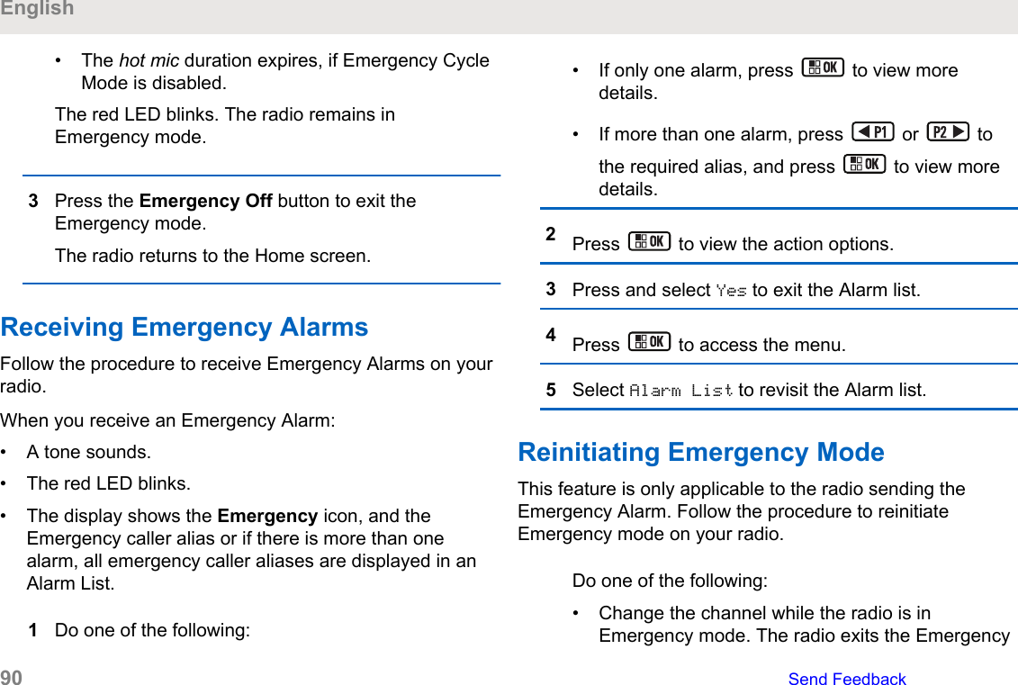 • The hot mic duration expires, if Emergency CycleMode is disabled.The red LED blinks. The radio remains inEmergency mode.3Press the Emergency Off button to exit theEmergency mode.The radio returns to the Home screen.Receiving Emergency AlarmsFollow the procedure to receive Emergency Alarms on yourradio.When you receive an Emergency Alarm:• A tone sounds.• The red LED blinks.• The display shows the Emergency icon, and theEmergency caller alias or if there is more than onealarm, all emergency caller aliases are displayed in anAlarm List.1Do one of the following:• If only one alarm, press   to view moredetails.• If more than one alarm, press   or   tothe required alias, and press   to view moredetails.2Press   to view the action options.3Press and select Yes to exit the Alarm list.4Press   to access the menu.5Select Alarm List to revisit the Alarm list.Reinitiating Emergency ModeThis feature is only applicable to the radio sending theEmergency Alarm. Follow the procedure to reinitiateEmergency mode on your radio.Do one of the following:• Change the channel while the radio is inEmergency mode. The radio exits the EmergencyEnglish90   Send Feedback