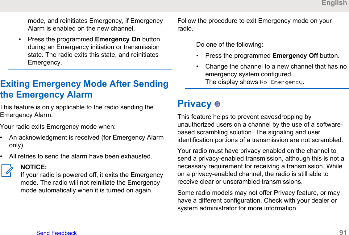 mode, and reinitiates Emergency, if EmergencyAlarm is enabled on the new channel.• Press the programmed Emergency On buttonduring an Emergency initiation or transmissionstate. The radio exits this state, and reinitiatesEmergency.Exiting Emergency Mode After Sendingthe Emergency AlarmThis feature is only applicable to the radio sending theEmergency Alarm.Your radio exits Emergency mode when:• An acknowledgment is received (for Emergency Alarmonly).• All retries to send the alarm have been exhausted.NOTICE:If your radio is powered off, it exits the Emergencymode. The radio will not reinitiate the Emergencymode automatically when it is turned on again.Follow the procedure to exit Emergency mode on yourradio.Do one of the following:• Press the programmed Emergency Off button.• Change the channel to a new channel that has noemergency system configured.The display shows No Emergency.Privacy   This feature helps to prevent eavesdropping byunauthorized users on a channel by the use of a software-based scrambling solution. The signaling and useridentification portions of a transmission are not scrambled.Your radio must have privacy enabled on the channel tosend a privacy-enabled transmission, although this is not anecessary requirement for receiving a transmission. Whileon a privacy-enabled channel, the radio is still able toreceive clear or unscrambled transmissions.Some radio models may not offer Privacy feature, or mayhave a different configuration. Check with your dealer orsystem administrator for more information.EnglishSend Feedback   91