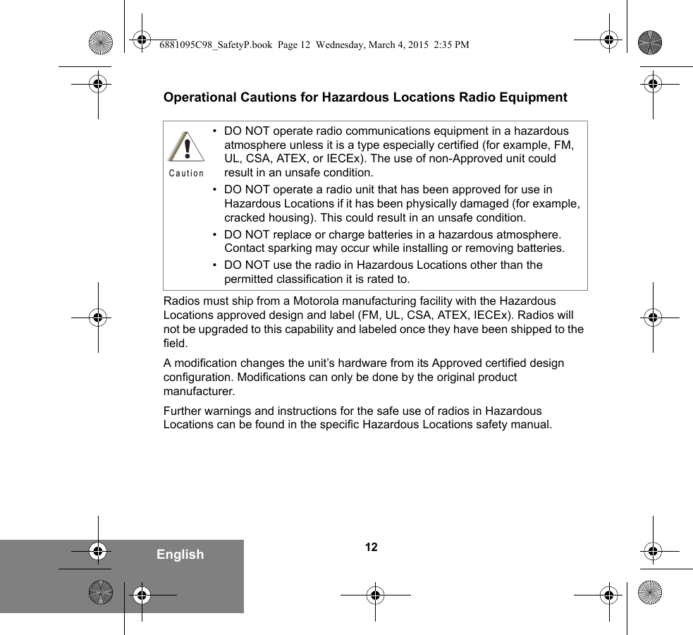 12EnglishOperational Cautions for Hazardous Locations Radio EquipmentRadios must ship from a Motorola manufacturing facility with the Hazardous Locations approved design and label (FM, UL, CSA, ATEX, IECEx). Radios will not be upgraded to this capability and labeled once they have been shipped to the field.A modification changes the unit’s hardware from its Approved certified design configuration. Modifications can only be done by the original product manufacturer.Further warnings and instructions for the safe use of radios in Hazardous Locations can be found in the specific Hazardous Locations safety manual.• DO NOT operate radio communications equipment in a hazardous atmosphere unless it is a type especially certified (for example, FM, UL, CSA, ATEX, or IECEx). The use of non-Approved unit could result in an unsafe condition.• DO NOT operate a radio unit that has been approved for use in Hazardous Locations if it has been physically damaged (for example, cracked housing). This could result in an unsafe condition.• DO NOT replace or charge batteries in a hazardous atmosphere. Contact sparking may occur while installing or removing batteries.• DO NOT use the radio in Hazardous Locations other than the permitted classification it is rated to.C a u t i o n6881095C98_SafetyP.book  Page 12  Wednesday, March 4, 2015  2:35 PM