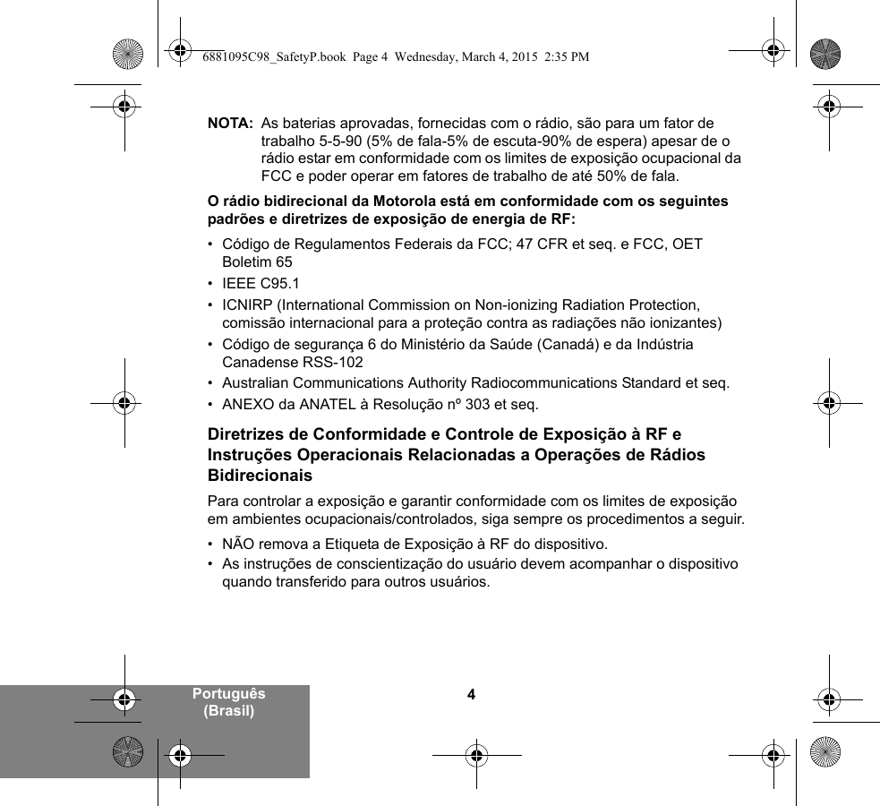 4Português (Brasil)NOTA: As baterias aprovadas, fornecidas com o rádio, são para um fator de trabalho 5-5-90 (5% de fala-5% de escuta-90% de espera) apesar de o rádio estar em conformidade com os limites de exposição ocupacional da FCC e poder operar em fatores de trabalho de até 50% de fala.O rádio bidirecional da Motorola está em conformidade com os seguintes padrões e diretrizes de exposição de energia de RF:• Código de Regulamentos Federais da FCC; 47 CFR et seq. e FCC, OET Boletim 65• IEEE C95.1• ICNIRP (International Commission on Non-ionizing Radiation Protection, comissão internacional para a proteção contra as radiações não ionizantes)• Código de segurança 6 do Ministério da Saúde (Canadá) e da Indústria Canadense RSS-102• Australian Communications Authority Radiocommunications Standard et seq.• ANEXO da ANATEL à Resolução nº 303 et seq.Diretrizes de Conformidade e Controle de Exposição à RF e Instruções Operacionais Relacionadas a Operações de Rádios BidirecionaisPara controlar a exposição e garantir conformidade com os limites de exposição em ambientes ocupacionais/controlados, siga sempre os procedimentos a seguir.• NÃO remova a Etiqueta de Exposição à RF do dispositivo.• As instruções de conscientização do usuário devem acompanhar o dispositivo quando transferido para outros usuários.6881095C98_SafetyP.book  Page 4  Wednesday, March 4, 2015  2:35 PM