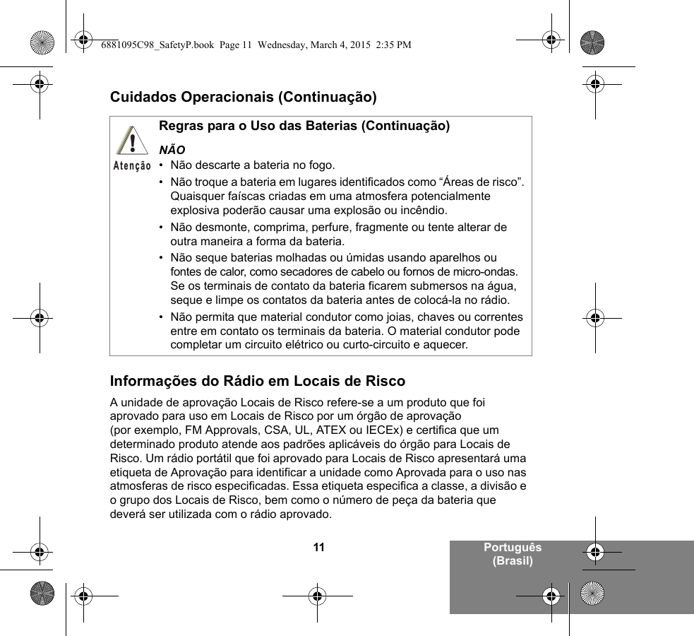 11 Português (Brasil)Cuidados Operacionais (Continuação)Informações do Rádio em Locais de RiscoA unidade de aprovação Locais de Risco refere-se a um produto que foi aprovado para uso em Locais de Risco por um órgão de aprovação (por exemplo, FM Approvals, CSA, UL, ATEX ou IECEx) e certifica que um determinado produto atende aos padrões aplicáveis do órgão para Locais de Risco. Um rádio portátil que foi aprovado para Locais de Risco apresentará uma etiqueta de Aprovação para identificar a unidade como Aprovada para o uso nas atmosferas de risco especificadas. Essa etiqueta especifica a classe, a divisão e o grupo dos Locais de Risco, bem como o número de peça da bateria que deverá ser utilizada com o rádio aprovado.Regras para o Uso das Baterias (Continuação)NÃO• Não descarte a bateria no fogo.• Não troque a bateria em lugares identificados como “Áreas de risco”. Quaisquer faíscas criadas em uma atmosfera potencialmente explosiva poderão causar uma explosão ou incêndio.• Não desmonte, comprima, perfure, fragmente ou tente alterar de outra maneira a forma da bateria.• Não seque baterias molhadas ou úmidas usando aparelhos ou fontes de calor, como secadores de cabelo ou fornos de micro-ondas. Se os terminais de contato da bateria ficarem submersos na água, seque e limpe os contatos da bateria antes de colocá-la no rádio.• Não permita que material condutor como joias, chaves ou correntes entre em contato os terminais da bateria. O material condutor pode completar um circuito elétrico ou curto-circuito e aquecer.!Atenção6881095C98_SafetyP.book  Page 11  Wednesday, March 4, 2015  2:35 PM