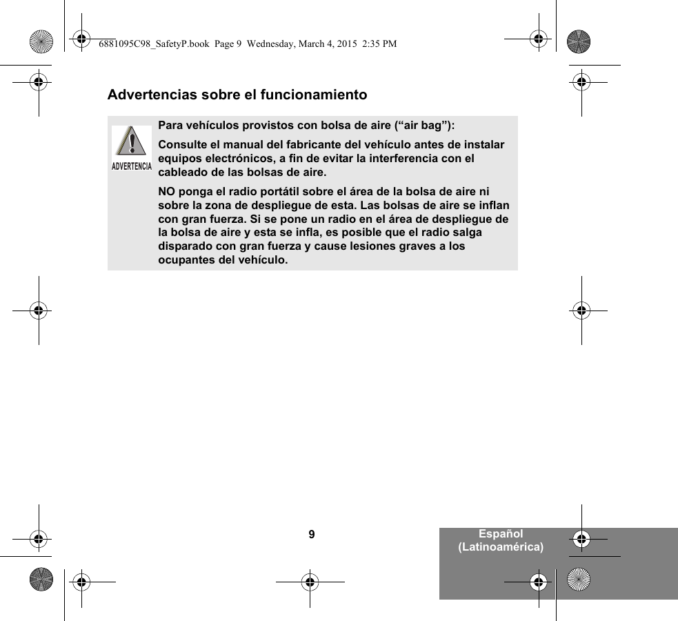 9Español (Latinoamérica)Advertencias sobre el funcionamientoPara vehículos provistos con bolsa de aire (“air bag”):Consulte el manual del fabricante del vehículo antes de instalar equipos electrónicos, a fin de evitar la interferencia con el cableado de las bolsas de aire.NO ponga el radio portátil sobre el área de la bolsa de aire ni sobre la zona de despliegue de esta. Las bolsas de aire se inflan con gran fuerza. Si se pone un radio en el área de despliegue de la bolsa de aire y esta se infla, es posible que el radio salga disparado con gran fuerza y cause lesiones graves a los ocupantes del vehículo.ADVERTENCIA6881095C98_SafetyP.book  Page 9  Wednesday, March 4, 2015  2:35 PM