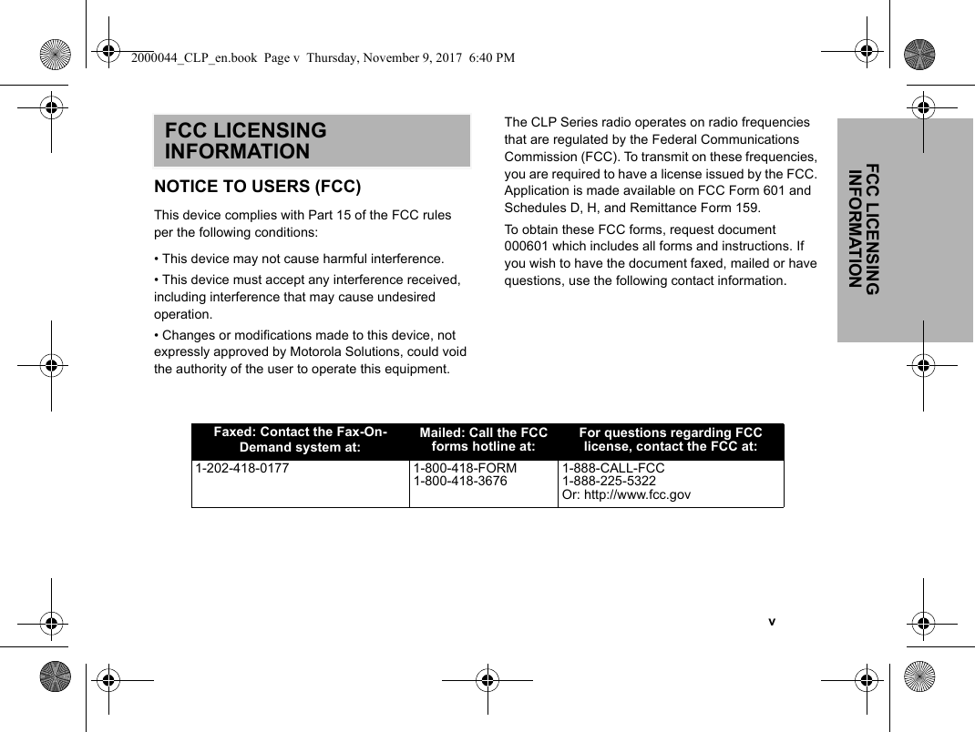 FCC LICENSING INFORMATION   vFCC LICENSING INFORMATIONNOTICE TO USERS (FCC)This device complies with Part 15 of the FCC rules per the following conditions:• This device may not cause harmful interference.• This device must accept any interference received, including interference that may cause undesired operation.• Changes or modifications made to this device, not expressly approved by Motorola Solutions, could void the authority of the user to operate this equipment.The CLP Series radio operates on radio frequencies that are regulated by the Federal Communications Commission (FCC). To transmit on these frequencies, you are required to have a license issued by the FCC. Application is made available on FCC Form 601 and Schedules D, H, and Remittance Form 159.To obtain these FCC forms, request document 000601 which includes all forms and instructions. If you wish to have the document faxed, mailed or have questions, use the following contact information.Faxed: Contact the Fax-On-Demand system at:Mailed: Call the FCC forms hotline at:For questions regarding FCC license, contact the FCC at:1-202-418-0177 1-800-418-FORM1-800-418-36761-888-CALL-FCC1-888-225-5322Or: http://www.fcc.gov2000044_CLP_en.book  Page v  Thursday, November 9, 2017  6:40 PM