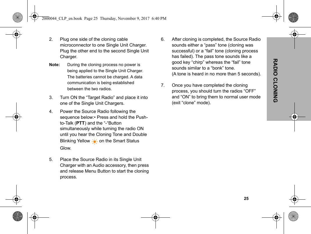                                                                                                                                                            25RADIO CLONING2. Plug one side of the cloning cable microconnector to one Single Unit Charger. Plug the other end to the second Single Unit Charger.Note: During the cloning process no power is being applied to the Single Unit Charger. The batteries cannot be charged. A data communication is being established between the two radios.3. Turn ON the “Target Radio” and place it into one of the Single Unit Chargers.4. Power the Source Radio following the sequence below:• Press and hold the Push-to-Talk (PTT) and the “-“Button simultaneously while turning the radio ON until you hear the Cloning Tone and Double Blinking Yellow   on the Smart Status Glow. 5. Place the Source Radio in its Single Unit Charger with an Audio accessory, then press and release Menu Button to start the cloning process.6. After cloning is completed, the Source Radio sounds either a “pass” tone (cloning was successful) or a “fail” tone (cloning process has failed). The pass tone sounds like a good key “chirp” whereas the “fail” tone sounds similar to a “bonk” tone. (A tone is heard in no more than 5 seconds).7. Once you have completed the cloning process, you should turn the radios “OFF” and “ON” to bring them to normal user mode (exit “clone” mode).2000044_CLP_en.book  Page 25  Thursday, November 9, 2017  6:40 PM