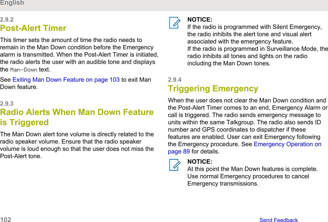 2.9.2Post-Alert TimerThis timer sets the amount of time the radio needs toremain in the Man Down condition before the Emergencyalarm is transmitted. When the Post-Alert Timer is initiated,the radio alerts the user with an audible tone and displaysthe Man-Down text.See Exiting Man Down Feature on page 103 to exit ManDown feature.2.9.3Radio Alerts When Man Down Featureis TriggeredThe Man Down alert tone volume is directly related to theradio speaker volume. Ensure that the radio speakervolume is loud enough so that the user does not miss thePost-Alert tone.NOTICE:If the radio is programmed with Silent Emergency,the radio inhibits the alert tone and visual alertassociated with the emergency feature.If the radio is programmed in Surveillance Mode, theradio inhibits all tones and lights on the radioincluding the Man Down tones.2.9.4Triggering EmergencyWhen the user does not clear the Man Down condition andthe Post-Alert Timer comes to an end, Emergency Alarm orcall is triggered. The radio sends emergency message tounits within the same Talkgroup. The radio also sends IDnumber and GPS coordinates to dispatcher if thesefeatures are enabled. User can exit Emergency followingthe Emergency procedure. See Emergency Operation onpage 89 for details.NOTICE:At this point the Man Down features is complete.Use normal Emergency procedures to cancelEmergency transmissions.English102   Send Feedback