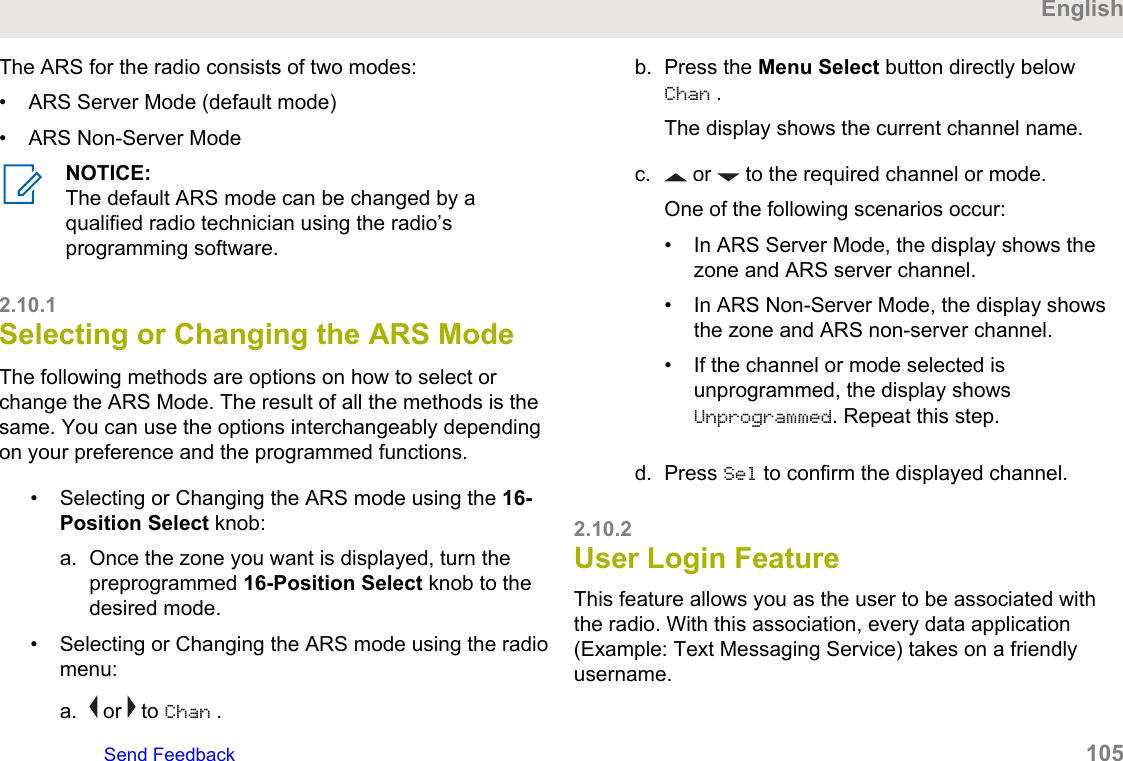The ARS for the radio consists of two modes:• ARS Server Mode (default mode)• ARS Non-Server ModeNOTICE:The default ARS mode can be changed by aqualified radio technician using the radio’sprogramming software.2.10.1Selecting or Changing the ARS ModeThe following methods are options on how to select orchange the ARS Mode. The result of all the methods is thesame. You can use the options interchangeably dependingon your preference and the programmed functions.• Selecting or Changing the ARS mode using the 16-Position Select knob:a. Once the zone you want is displayed, turn thepreprogrammed 16-Position Select knob to thedesired mode.• Selecting or Changing the ARS mode using the radiomenu:a.  or   to Chan .b. Press the Menu Select button directly belowChan .The display shows the current channel name.c.  or   to the required channel or mode.One of the following scenarios occur:• In ARS Server Mode, the display shows thezone and ARS server channel.• In ARS Non-Server Mode, the display showsthe zone and ARS non-server channel.• If the channel or mode selected isunprogrammed, the display showsUnprogrammed. Repeat this step.d. Press Sel to confirm the displayed channel.2.10.2User Login FeatureThis feature allows you as the user to be associated withthe radio. With this association, every data application(Example: Text Messaging Service) takes on a friendlyusername.EnglishSend Feedback   105