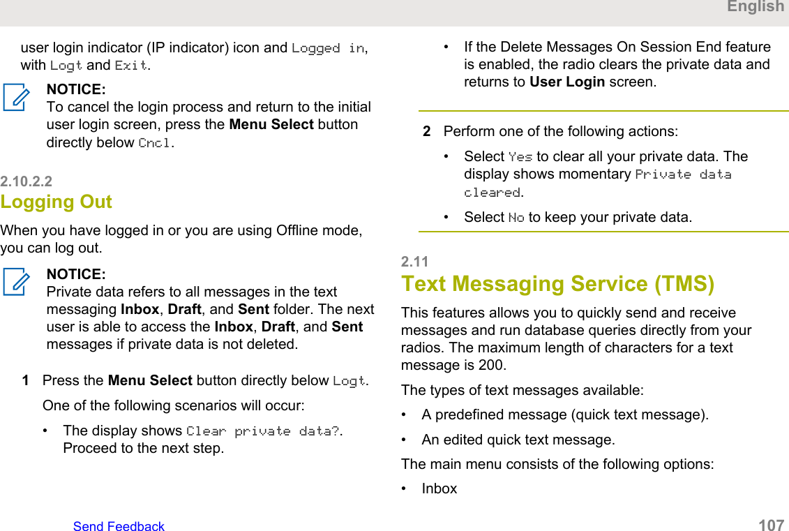 user login indicator (IP indicator) icon and Logged in,with Logt and Exit.NOTICE:To cancel the login process and return to the initialuser login screen, press the Menu Select buttondirectly below Cncl.2.10.2.2Logging OutWhen you have logged in or you are using Offline mode,you can log out.NOTICE:Private data refers to all messages in the textmessaging Inbox, Draft, and Sent folder. The nextuser is able to access the Inbox, Draft, and Sentmessages if private data is not deleted.1Press the Menu Select button directly below Logt.One of the following scenarios will occur:• The display shows Clear private data?.Proceed to the next step.• If the Delete Messages On Session End featureis enabled, the radio clears the private data andreturns to User Login screen.2Perform one of the following actions:• Select Yes to clear all your private data. Thedisplay shows momentary Private datacleared.• Select No to keep your private data.2.11Text Messaging Service (TMS)This features allows you to quickly send and receivemessages and run database queries directly from yourradios. The maximum length of characters for a textmessage is 200.The types of text messages available:• A predefined message (quick text message).• An edited quick text message.The main menu consists of the following options:• InboxEnglishSend Feedback   107