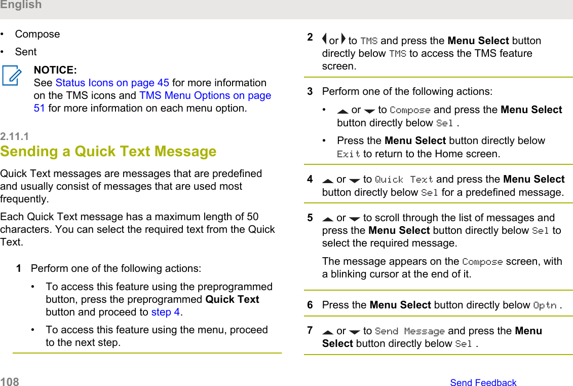 • Compose• SentNOTICE:See Status Icons on page 45 for more informationon the TMS icons and TMS Menu Options on page51 for more information on each menu option.2.11.1Sending a Quick Text MessageQuick Text messages are messages that are predefinedand usually consist of messages that are used mostfrequently.Each Quick Text message has a maximum length of 50characters. You can select the required text from the QuickText.1Perform one of the following actions:• To access this feature using the preprogrammedbutton, press the preprogrammed Quick Textbutton and proceed to step 4.• To access this feature using the menu, proceedto the next step.2 or   to TMS and press the Menu Select buttondirectly below TMS to access the TMS featurescreen.3Perform one of the following actions:• or   to Compose and press the Menu Selectbutton directly below Sel .• Press the Menu Select button directly belowExit to return to the Home screen.4 or   to Quick Text and press the Menu Selectbutton directly below Sel for a predefined message.5 or   to scroll through the list of messages andpress the Menu Select button directly below Sel toselect the required message.The message appears on the Compose screen, witha blinking cursor at the end of it.6Press the Menu Select button directly below Optn .7 or   to Send Message and press the MenuSelect button directly below Sel .English108   Send Feedback