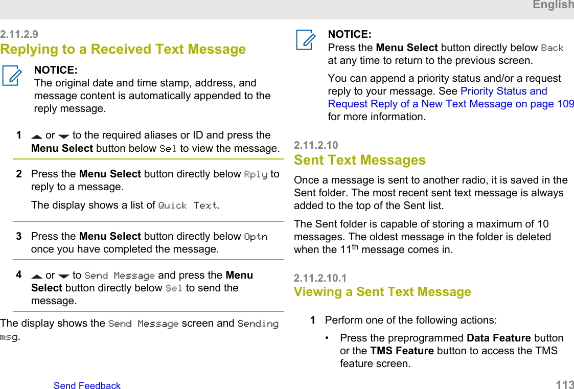 2.11.2.9Replying to a Received Text MessageNOTICE:The original date and time stamp, address, andmessage content is automatically appended to thereply message.1 or   to the required aliases or ID and press theMenu Select button below Sel to view the message.2Press the Menu Select button directly below Rply toreply to a message.The display shows a list of Quick Text.3Press the Menu Select button directly below Optnonce you have completed the message.4 or   to Send Message and press the MenuSelect button directly below Sel to send themessage.The display shows the Send Message screen and Sendingmsg.NOTICE:Press the Menu Select button directly below Backat any time to return to the previous screen.You can append a priority status and/or a requestreply to your message. See Priority Status andRequest Reply of a New Text Message on page 109for more information.2.11.2.10Sent Text MessagesOnce a message is sent to another radio, it is saved in theSent folder. The most recent sent text message is alwaysadded to the top of the Sent list.The Sent folder is capable of storing a maximum of 10messages. The oldest message in the folder is deletedwhen the 11th message comes in.2.11.2.10.1Viewing a Sent Text Message1Perform one of the following actions:• Press the preprogrammed Data Feature buttonor the TMS Feature button to access the TMSfeature screen.EnglishSend Feedback   113