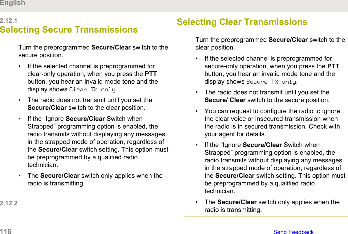 2.12.1Selecting Secure TransmissionsTurn the preprogrammed Secure/Clear switch to thesecure position.• If the selected channel is preprogrammed forclear-only operation, when you press the PTTbutton, you hear an invalid mode tone and thedisplay shows Clear TX only.• The radio does not transmit until you set theSecure/Clear switch to the clear position.• If the “Ignore Secure/Clear Switch whenStrapped” programming option is enabled, theradio transmits without displaying any messagesin the strapped mode of operation, regardless ofthe Secure/Clear switch setting. This option mustbe preprogrammed by a qualified radiotechnician.• The Secure/Clear switch only applies when theradio is transmitting.2.12.2Selecting Clear Transmissions Turn the preprogrammed Secure/Clear switch to theclear position.• If the selected channel is preprogrammed forsecure-only operation, when you press the PTTbutton, you hear an invalid mode tone and thedisplay shows Secure TX only.• The radio does not transmit until you set theSecure/ Clear switch to the secure position.• You can request to configure the radio to ignorethe clear voice or insecured transmission whenthe radio is in secured transmission. Check withyour agent for details.• If the “Ignore Secure/Clear Switch whenStrapped” programming option is enabled, theradio transmits without displaying any messagesin the strapped mode of operation, regardless ofthe Secure/Clear switch setting. This option mustbe preprogrammed by a qualified radiotechnician.• The Secure/Clear switch only applies when theradio is transmitting.English116   Send Feedback