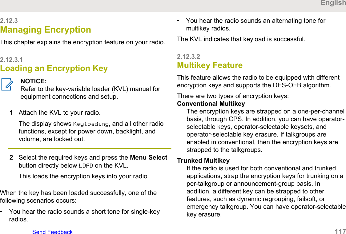 2.12.3Managing EncryptionThis chapter explains the encryption feature on your radio.2.12.3.1Loading an Encryption KeyNOTICE:Refer to the key-variable loader (KVL) manual forequipment connections and setup.1Attach the KVL to your radio.The display shows Keyloading, and all other radiofunctions, except for power down, backlight, andvolume, are locked out.2Select the required keys and press the Menu Selectbutton directly below LOAD on the KVL.This loads the encryption keys into your radio.When the key has been loaded successfully, one of thefollowing scenarios occurs:• You hear the radio sounds a short tone for single-keyradios.• You hear the radio sounds an alternating tone formultikey radios.The KVL indicates that keyload is successful.2.12.3.2Multikey FeatureThis feature allows the radio to be equipped with differentencryption keys and supports the DES-OFB algorithm.There are two types of encryption keys:Conventional MultikeyThe encryption keys are strapped on a one-per-channelbasis, through CPS. In addition, you can have operator-selectable keys, operator-selectable keysets, andoperator-selectable key erasure. If talkgroups areenabled in conventional, then the encryption keys arestrapped to the talkgroups.Trunked MultikeyIf the radio is used for both conventional and trunkedapplications, strap the encryption keys for trunking on aper-talkgroup or announcement-group basis. Inaddition, a different key can be strapped to otherfeatures, such as dynamic regrouping, failsoft, oremergency talkgroup. You can have operator-selectablekey erasure.EnglishSend Feedback   117