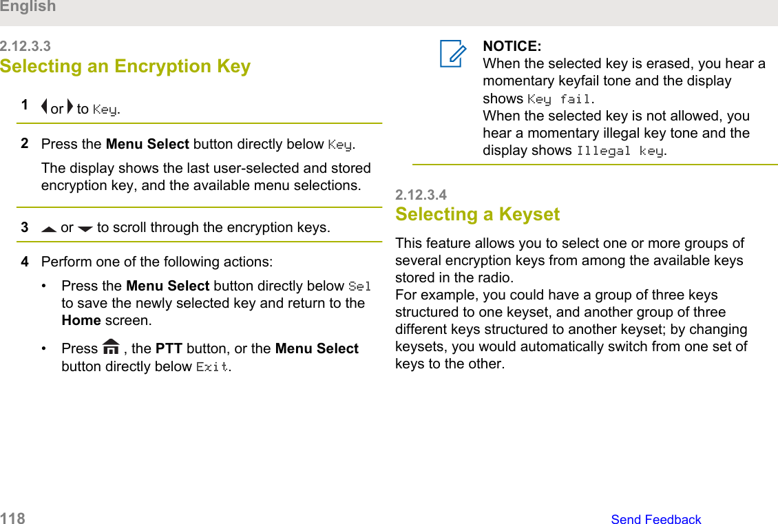 2.12.3.3Selecting an Encryption Key1 or   to Key.2Press the Menu Select button directly below Key.The display shows the last user-selected and storedencryption key, and the available menu selections.3 or   to scroll through the encryption keys.4Perform one of the following actions:• Press the Menu Select button directly below Selto save the newly selected key and return to theHome screen.• Press   , the PTT button, or the Menu Selectbutton directly below Exit.NOTICE:When the selected key is erased, you hear amomentary keyfail tone and the displayshows Key fail.When the selected key is not allowed, youhear a momentary illegal key tone and thedisplay shows Illegal key.2.12.3.4Selecting a KeysetThis feature allows you to select one or more groups ofseveral encryption keys from among the available keysstored in the radio.For example, you could have a group of three keysstructured to one keyset, and another group of threedifferent keys structured to another keyset; by changingkeysets, you would automatically switch from one set ofkeys to the other.English118   Send Feedback