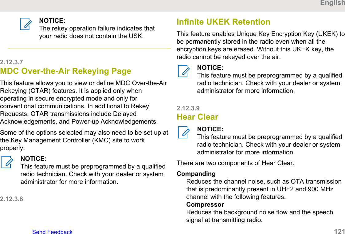 NOTICE:The rekey operation failure indicates thatyour radio does not contain the USK.2.12.3.7MDC Over-the-Air Rekeying PageThis feature allows you to view or define MDC Over-the-AirRekeying (OTAR) features. It is applied only whenoperating in secure encrypted mode and only forconventional communications. In additional to RekeyRequests, OTAR transmissions include DelayedAcknowledgements, and Power-up Acknowledgements.Some of the options selected may also need to be set up atthe Key Management Controller (KMC) site to workproperly.NOTICE:This feature must be preprogrammed by a qualifiedradio technician. Check with your dealer or systemadministrator for more information.2.12.3.8Infinite UKEK RetentionThis feature enables Unique Key Encryption Key (UKEK) tobe permanently stored in the radio even when all theencryption keys are erased. Without this UKEK key, theradio cannot be rekeyed over the air.NOTICE:This feature must be preprogrammed by a qualifiedradio technician. Check with your dealer or systemadministrator for more information.2.12.3.9Hear ClearNOTICE:This feature must be preprogrammed by a qualifiedradio technician. Check with your dealer or systemadministrator for more information.There are two components of Hear Clear.CompandingReduces the channel noise, such as OTA transmissionthat is predominantly present in UHF2 and 900 MHzchannel with the following features.CompressorReduces the background noise flow and the speechsignal at transmitting radio.EnglishSend Feedback   121