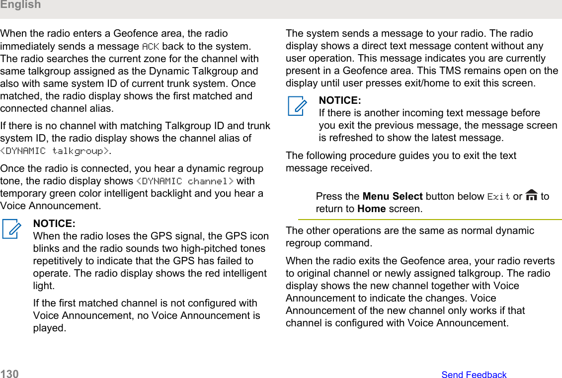 When the radio enters a Geofence area, the radioimmediately sends a message ACK back to the system.The radio searches the current zone for the channel withsame talkgroup assigned as the Dynamic Talkgroup andalso with same system ID of current trunk system. Oncematched, the radio display shows the first matched andconnected channel alias.If there is no channel with matching Talkgroup ID and trunksystem ID, the radio display shows the channel alias of&lt;DYNAMIC talkgroup&gt;.Once the radio is connected, you hear a dynamic regrouptone, the radio display shows &lt;DYNAMIC channel&gt; withtemporary green color intelligent backlight and you hear aVoice Announcement.NOTICE:When the radio loses the GPS signal, the GPS iconblinks and the radio sounds two high-pitched tonesrepetitively to indicate that the GPS has failed tooperate. The radio display shows the red intelligentlight.If the first matched channel is not configured withVoice Announcement, no Voice Announcement isplayed.The system sends a message to your radio. The radiodisplay shows a direct text message content without anyuser operation. This message indicates you are currentlypresent in a Geofence area. This TMS remains open on thedisplay until user presses exit/home to exit this screen.NOTICE:If there is another incoming text message beforeyou exit the previous message, the message screenis refreshed to show the latest message.The following procedure guides you to exit the textmessage received.Press the Menu Select button below Exit or   toreturn to Home screen.The other operations are the same as normal dynamicregroup command.When the radio exits the Geofence area, your radio revertsto original channel or newly assigned talkgroup. The radiodisplay shows the new channel together with VoiceAnnouncement to indicate the changes. VoiceAnnouncement of the new channel only works if thatchannel is configured with Voice Announcement.English130   Send Feedback