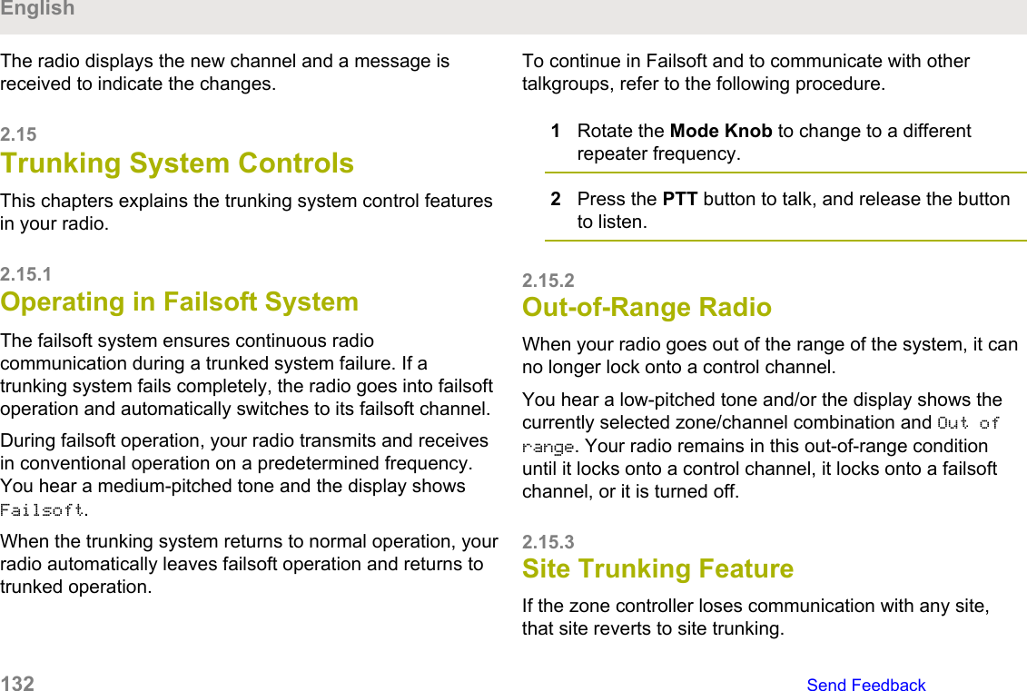 The radio displays the new channel and a message isreceived to indicate the changes.2.15Trunking System ControlsThis chapters explains the trunking system control featuresin your radio.2.15.1Operating in Failsoft SystemThe failsoft system ensures continuous radiocommunication during a trunked system failure. If atrunking system fails completely, the radio goes into failsoftoperation and automatically switches to its failsoft channel.During failsoft operation, your radio transmits and receivesin conventional operation on a predetermined frequency.You hear a medium-pitched tone and the display showsFailsoft.When the trunking system returns to normal operation, yourradio automatically leaves failsoft operation and returns totrunked operation.To continue in Failsoft and to communicate with othertalkgroups, refer to the following procedure.1Rotate the Mode Knob to change to a differentrepeater frequency.2Press the PTT button to talk, and release the buttonto listen.2.15.2Out-of-Range RadioWhen your radio goes out of the range of the system, it canno longer lock onto a control channel.You hear a low-pitched tone and/or the display shows thecurrently selected zone/channel combination and Out ofrange. Your radio remains in this out-of-range conditionuntil it locks onto a control channel, it locks onto a failsoftchannel, or it is turned off.2.15.3Site Trunking FeatureIf the zone controller loses communication with any site,that site reverts to site trunking.English132   Send Feedback