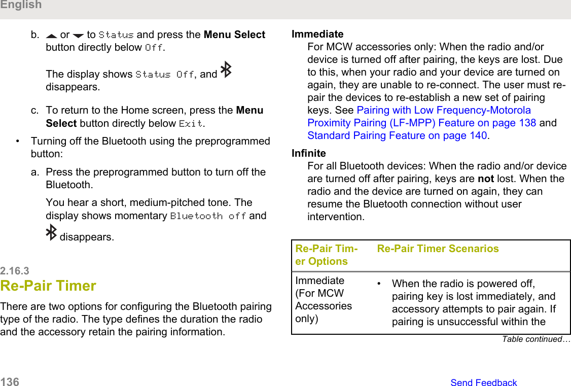 b.  or   to Status and press the Menu Selectbutton directly below Off.The display shows Status Off, and disappears.c. To return to the Home screen, press the MenuSelect button directly below Exit.• Turning off the Bluetooth using the preprogrammedbutton:a. Press the preprogrammed button to turn off theBluetooth.You hear a short, medium-pitched tone. Thedisplay shows momentary Bluetooth off and disappears.2.16.3Re-Pair TimerThere are two options for configuring the Bluetooth pairingtype of the radio. The type defines the duration the radioand the accessory retain the pairing information.ImmediateFor MCW accessories only: When the radio and/ordevice is turned off after pairing, the keys are lost. Dueto this, when your radio and your device are turned onagain, they are unable to re-connect. The user must re-pair the devices to re-establish a new set of pairingkeys. See Pairing with Low Frequency-MotorolaProximity Pairing (LF-MPP) Feature on page 138 and Standard Pairing Feature on page 140.InfiniteFor all Bluetooth devices: When the radio and/or deviceare turned off after pairing, keys are not lost. When theradio and the device are turned on again, they canresume the Bluetooth connection without userintervention.Re-Pair Tim-er OptionsRe-Pair Timer ScenariosImmediate(For MCWAccessoriesonly)• When the radio is powered off,pairing key is lost immediately, andaccessory attempts to pair again. Ifpairing is unsuccessful within theTable continued…English136   Send Feedback