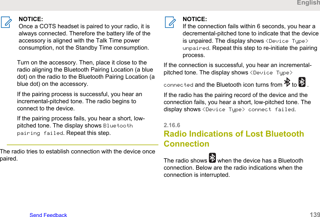 NOTICE:Once a COTS headset is paired to your radio, it isalways connected. Therefore the battery life of theaccessory is aligned with the Talk Time powerconsumption, not the Standby Time consumption.Turn on the accessory. Then, place it close to theradio aligning the Bluetooth Pairing Location (a bluedot) on the radio to the Bluetooth Pairing Location (ablue dot) on the accessory.If the pairing process is successful, you hear anincremental-pitched tone. The radio begins toconnect to the device.If the pairing process fails, you hear a short, low-pitched tone. The display shows Bluetoothpairing failed. Repeat this step.The radio tries to establish connection with the device oncepaired.NOTICE:If the connection fails within 6 seconds, you hear adecremental-pitched tone to indicate that the deviceis unpaired. The display shows &lt;Device Type&gt;unpaired. Repeat this step to re-initiate the pairingprocess.If the connection is successful, you hear an incremental-pitched tone. The display shows &lt;Device Type&gt;connected and the Bluetooth icon turns from   to   .If the radio has the pairing record of the device and theconnection fails, you hear a short, low-pitched tone. Thedisplay shows &lt;Device Type&gt; connect failed.2.16.6Radio Indications of Lost BluetoothConnectionThe radio shows   when the device has a Bluetoothconnection. Below are the radio indications when theconnection is interrupted.EnglishSend Feedback   139