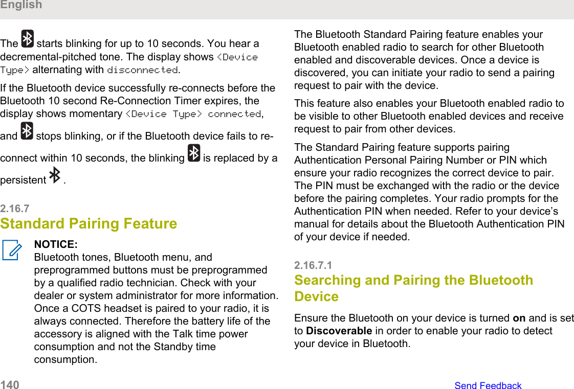 The   starts blinking for up to 10 seconds. You hear adecremental-pitched tone. The display shows &lt;DeviceType&gt; alternating with disconnected.If the Bluetooth device successfully re-connects before theBluetooth 10 second Re-Connection Timer expires, thedisplay shows momentary &lt;Device Type&gt; connected,and   stops blinking, or if the Bluetooth device fails to re-connect within 10 seconds, the blinking   is replaced by apersistent   .2.16.7Standard Pairing FeatureNOTICE:Bluetooth tones, Bluetooth menu, andpreprogrammed buttons must be preprogrammedby a qualified radio technician. Check with yourdealer or system administrator for more information.Once a COTS headset is paired to your radio, it isalways connected. Therefore the battery life of theaccessory is aligned with the Talk time powerconsumption and not the Standby timeconsumption.The Bluetooth Standard Pairing feature enables yourBluetooth enabled radio to search for other Bluetoothenabled and discoverable devices. Once a device isdiscovered, you can initiate your radio to send a pairingrequest to pair with the device.This feature also enables your Bluetooth enabled radio tobe visible to other Bluetooth enabled devices and receiverequest to pair from other devices.The Standard Pairing feature supports pairingAuthentication Personal Pairing Number or PIN whichensure your radio recognizes the correct device to pair.The PIN must be exchanged with the radio or the devicebefore the pairing completes. Your radio prompts for theAuthentication PIN when needed. Refer to your device’smanual for details about the Bluetooth Authentication PINof your device if needed.2.16.7.1Searching and Pairing the BluetoothDeviceEnsure the Bluetooth on your device is turned on and is setto Discoverable in order to enable your radio to detectyour device in Bluetooth.English140   Send Feedback