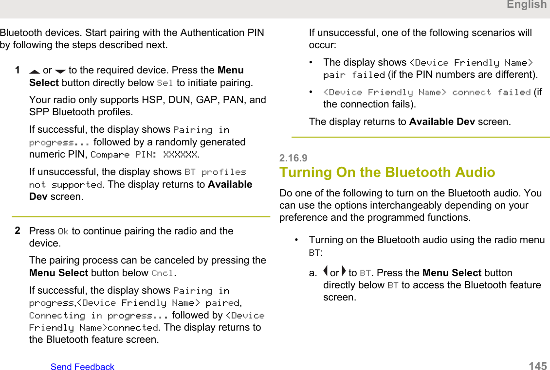 Bluetooth devices. Start pairing with the Authentication PINby following the steps described next.1 or   to the required device. Press the MenuSelect button directly below Sel to initiate pairing.Your radio only supports HSP, DUN, GAP, PAN, andSPP Bluetooth profiles.If successful, the display shows Pairing inprogress... followed by a randomly generatednumeric PIN, Compare PIN: XXXXXX.If unsuccessful, the display shows BT profilesnot supported. The display returns to AvailableDev screen.2Press Ok to continue pairing the radio and thedevice.The pairing process can be canceled by pressing theMenu Select button below Cncl.If successful, the display shows Pairing inprogress,&lt;Device Friendly Name&gt; paired,Connecting in progress... followed by &lt;DeviceFriendly Name&gt;connected. The display returns tothe Bluetooth feature screen.If unsuccessful, one of the following scenarios willoccur:• The display shows &lt;Device Friendly Name&gt;pair failed (if the PIN numbers are different).•&lt;Device Friendly Name&gt; connect failed (ifthe connection fails).The display returns to Available Dev screen.2.16.9Turning On the Bluetooth AudioDo one of the following to turn on the Bluetooth audio. Youcan use the options interchangeably depending on yourpreference and the programmed functions.• Turning on the Bluetooth audio using the radio menuBT:a.  or   to BT. Press the Menu Select buttondirectly below BT to access the Bluetooth featurescreen.EnglishSend Feedback   145