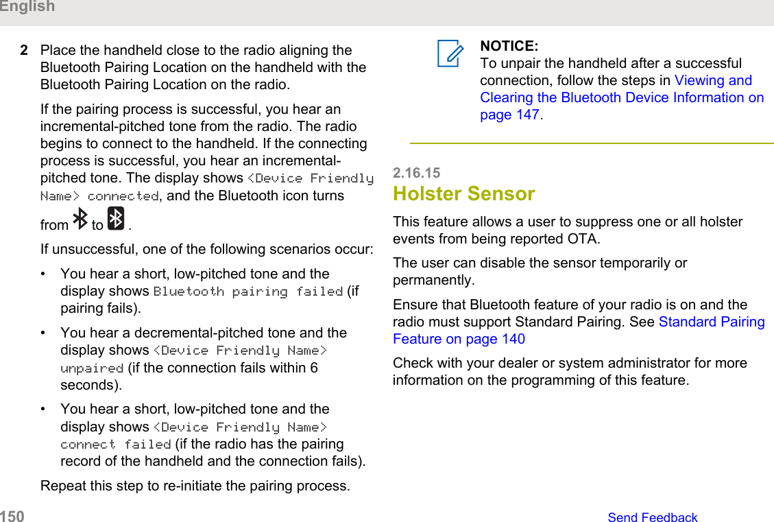 2Place the handheld close to the radio aligning theBluetooth Pairing Location on the handheld with theBluetooth Pairing Location on the radio.If the pairing process is successful, you hear anincremental-pitched tone from the radio. The radiobegins to connect to the handheld. If the connectingprocess is successful, you hear an incremental-pitched tone. The display shows &lt;Device FriendlyName&gt; connected, and the Bluetooth icon turnsfrom   to   .If unsuccessful, one of the following scenarios occur:• You hear a short, low-pitched tone and thedisplay shows Bluetooth pairing failed (ifpairing fails).• You hear a decremental-pitched tone and thedisplay shows &lt;Device Friendly Name&gt;unpaired (if the connection fails within 6seconds).• You hear a short, low-pitched tone and thedisplay shows &lt;Device Friendly Name&gt;connect failed (if the radio has the pairingrecord of the handheld and the connection fails).Repeat this step to re-initiate the pairing process.NOTICE:To unpair the handheld after a successfulconnection, follow the steps in Viewing andClearing the Bluetooth Device Information onpage 147.2.16.15Holster SensorThis feature allows a user to suppress one or all holsterevents from being reported OTA.The user can disable the sensor temporarily orpermanently.Ensure that Bluetooth feature of your radio is on and theradio must support Standard Pairing. See Standard PairingFeature on page 140Check with your dealer or system administrator for moreinformation on the programming of this feature.English150   Send Feedback