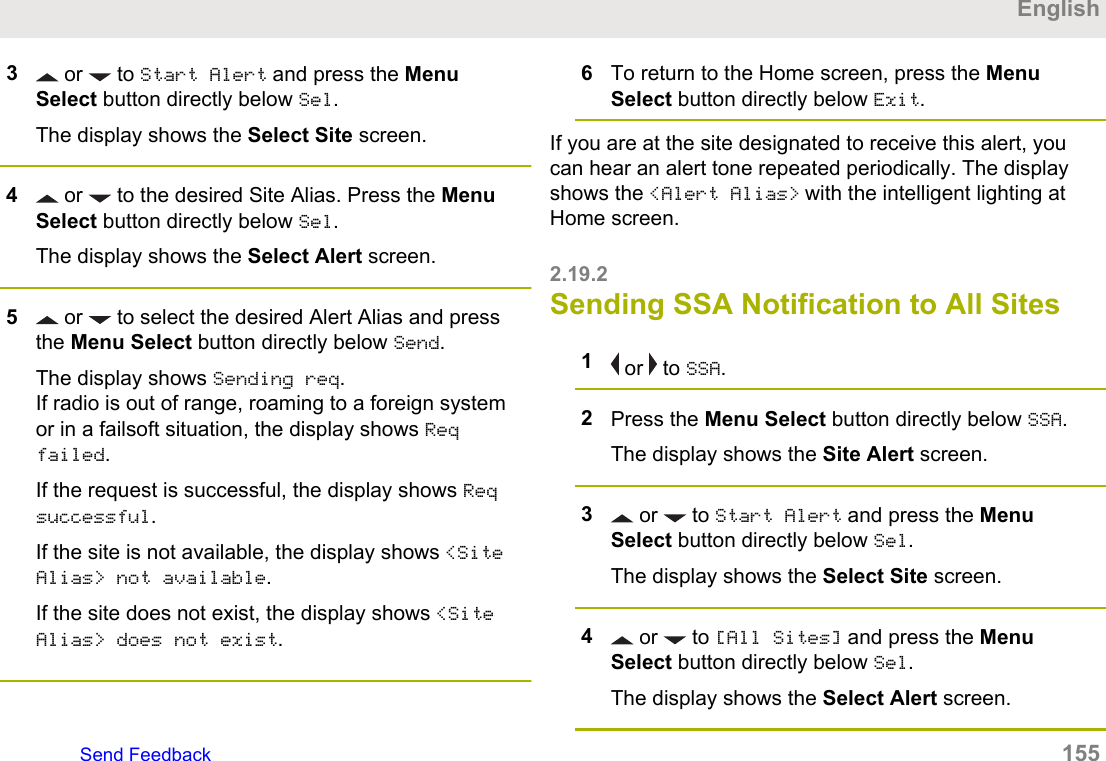 3 or   to Start Alert and press the MenuSelect button directly below Sel.The display shows the Select Site screen.4 or   to the desired Site Alias. Press the MenuSelect button directly below Sel.The display shows the Select Alert screen.5 or   to select the desired Alert Alias and pressthe Menu Select button directly below Send.The display shows Sending req.If radio is out of range, roaming to a foreign systemor in a failsoft situation, the display shows Reqfailed.If the request is successful, the display shows Reqsuccessful.If the site is not available, the display shows &lt;SiteAlias&gt; not available.If the site does not exist, the display shows &lt;SiteAlias&gt; does not exist.6To return to the Home screen, press the MenuSelect button directly below Exit.If you are at the site designated to receive this alert, youcan hear an alert tone repeated periodically. The displayshows the &lt;Alert Alias&gt; with the intelligent lighting atHome screen.2.19.2Sending SSA Notification to All Sites1 or   to SSA.2Press the Menu Select button directly below SSA.The display shows the Site Alert screen.3 or   to Start Alert and press the MenuSelect button directly below Sel.The display shows the Select Site screen.4 or   to [All Sites] and press the MenuSelect button directly below Sel.The display shows the Select Alert screen.EnglishSend Feedback   155