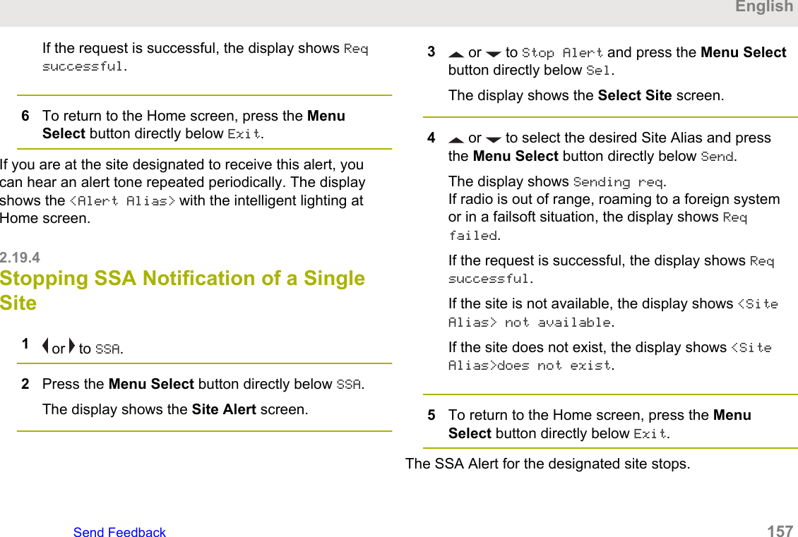 If the request is successful, the display shows Reqsuccessful.6To return to the Home screen, press the MenuSelect button directly below Exit.If you are at the site designated to receive this alert, youcan hear an alert tone repeated periodically. The displayshows the &lt;Alert Alias&gt; with the intelligent lighting atHome screen.2.19.4Stopping SSA Notification of a SingleSite1 or   to SSA.2Press the Menu Select button directly below SSA.The display shows the Site Alert screen.3 or   to Stop Alert and press the Menu Selectbutton directly below Sel.The display shows the Select Site screen.4 or   to select the desired Site Alias and pressthe Menu Select button directly below Send.The display shows Sending req.If radio is out of range, roaming to a foreign systemor in a failsoft situation, the display shows Reqfailed.If the request is successful, the display shows Reqsuccessful.If the site is not available, the display shows &lt;SiteAlias&gt; not available.If the site does not exist, the display shows &lt;SiteAlias&gt;does not exist.5To return to the Home screen, press the MenuSelect button directly below Exit.The SSA Alert for the designated site stops.EnglishSend Feedback   157