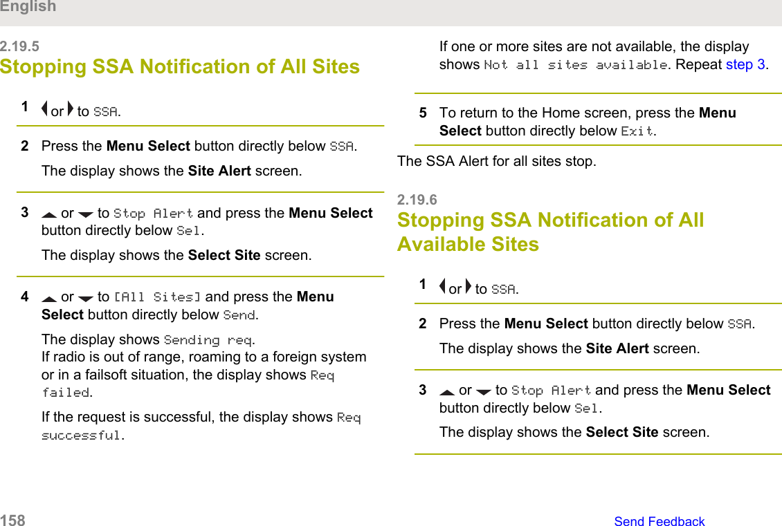 2.19.5Stopping SSA Notification of All Sites1 or   to SSA.2Press the Menu Select button directly below SSA.The display shows the Site Alert screen.3 or   to Stop Alert and press the Menu Selectbutton directly below Sel.The display shows the Select Site screen.4 or   to [All Sites] and press the MenuSelect button directly below Send.The display shows Sending req.If radio is out of range, roaming to a foreign systemor in a failsoft situation, the display shows Reqfailed.If the request is successful, the display shows Reqsuccessful.If one or more sites are not available, the displayshows Not all sites available. Repeat step 3.5To return to the Home screen, press the MenuSelect button directly below Exit.The SSA Alert for all sites stop.2.19.6Stopping SSA Notification of AllAvailable Sites1 or   to SSA.2Press the Menu Select button directly below SSA.The display shows the Site Alert screen.3 or   to Stop Alert and press the Menu Selectbutton directly below Sel.The display shows the Select Site screen.English158   Send Feedback