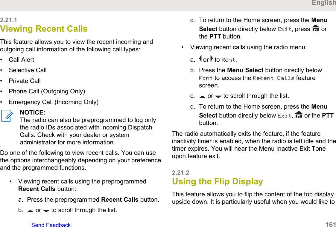 2.21.1Viewing Recent CallsThis feature allows you to view the recent incoming andoutgoing call information of the following call types:• Call Alert• Selective Call• Private Call• Phone Call (Outgoing Only)• Emergency Call (Incoming Only)NOTICE:The radio can also be preprogrammed to log onlythe radio IDs associated with incoming DispatchCalls. Check with your dealer or systemadministrator for more information.Do one of the following to view recent calls. You can usethe options interchangeably depending on your preferenceand the programmed functions.• Viewing recent calls using the preprogrammedRecent Calls button:a. Press the preprogrammed Recent Calls button.b.  or   to scroll through the list.c. To return to the Home screen, press the MenuSelect button directly below Exit, press   orthe PTT button.• Viewing recent calls using the radio menu:a.  or   to Rcnt.b. Press the Menu Select button directly belowRcnt to access the Recent Calls featurescreen.c.  or   to scroll through the list.d. To return to the Home screen, press the MenuSelect button directly below Exit,   or the PTTbutton.The radio automatically exits the feature, if the featureinactivity timer is enabled, when the radio is left idle and thetimer expires. You will hear the Menu Inactive Exit Toneupon feature exit.2.21.2Using the Flip DisplayThis feature allows you to flip the content of the top displayupside down. It is particularly useful when you would like toEnglishSend Feedback   161