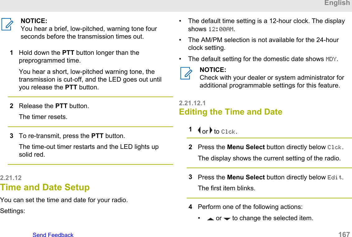 NOTICE:You hear a brief, low-pitched, warning tone fourseconds before the transmission times out.1Hold down the PTT button longer than thepreprogrammed time.You hear a short, low-pitched warning tone, thetransmission is cut-off, and the LED goes out untilyou release the PTT button.2Release the PTT button.The timer resets.3To re-transmit, press the PTT button.The time-out timer restarts and the LED lights upsolid red.2.21.12Time and Date SetupYou can set the time and date for your radio.Settings:• The default time setting is a 12-hour clock. The displayshows 12:00AM.• The AM/PM selection is not available for the 24-hourclock setting.• The default setting for the domestic date shows MDY.NOTICE:Check with your dealer or system administrator foradditional programmable settings for this feature.2.21.12.1Editing the Time and Date1 or   to Clck.2Press the Menu Select button directly below Clck.The display shows the current setting of the radio.3Press the Menu Select button directly below Edit.The first item blinks.4Perform one of the following actions:•  or   to change the selected item.EnglishSend Feedback   167