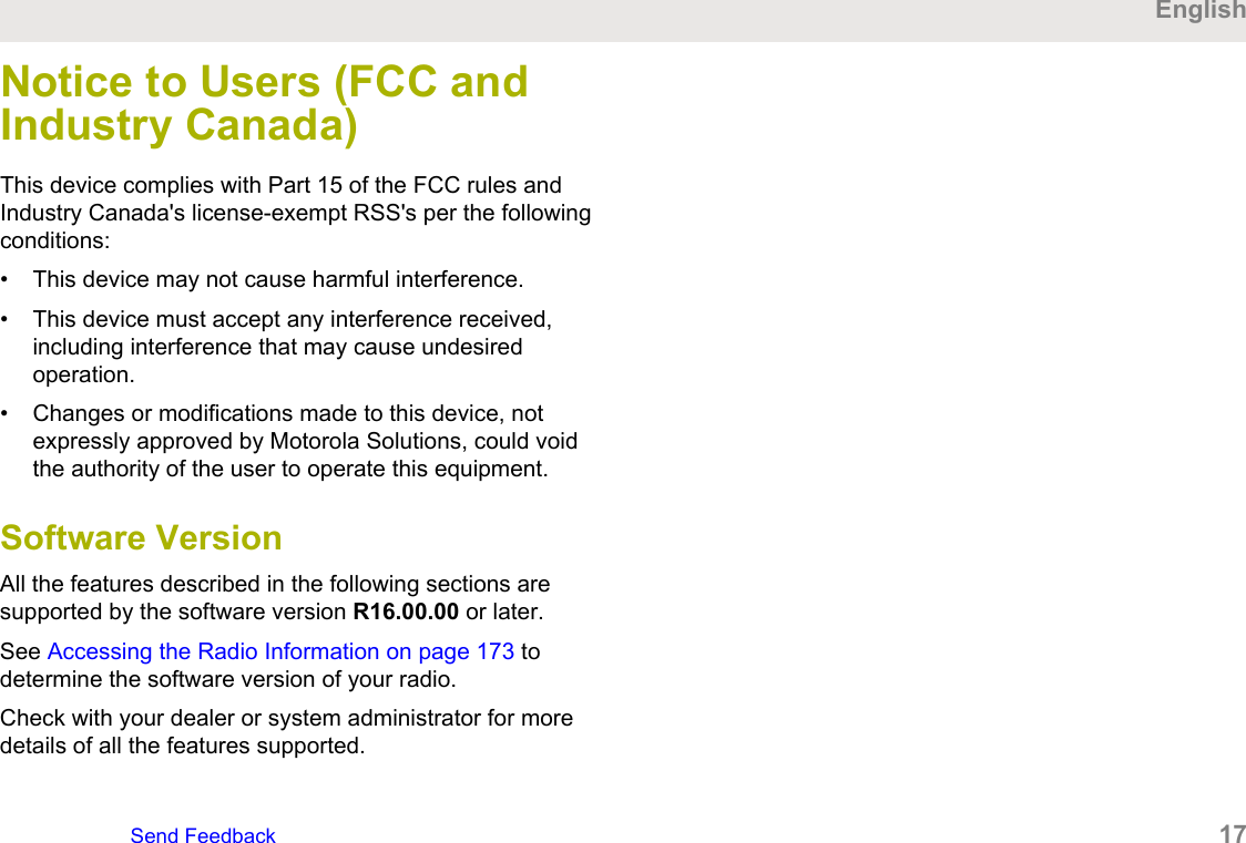 Notice to Users (FCC andIndustry Canada)This device complies with Part 15 of the FCC rules andIndustry Canada&apos;s license-exempt RSS&apos;s per the followingconditions:• This device may not cause harmful interference.• This device must accept any interference received,including interference that may cause undesiredoperation.• Changes or modifications made to this device, notexpressly approved by Motorola Solutions, could voidthe authority of the user to operate this equipment.Software VersionAll the features described in the following sections aresupported by the software version R16.00.00 or later.See Accessing the Radio Information on page 173 todetermine the software version of your radio.Check with your dealer or system administrator for moredetails of all the features supported.EnglishSend Feedback   17