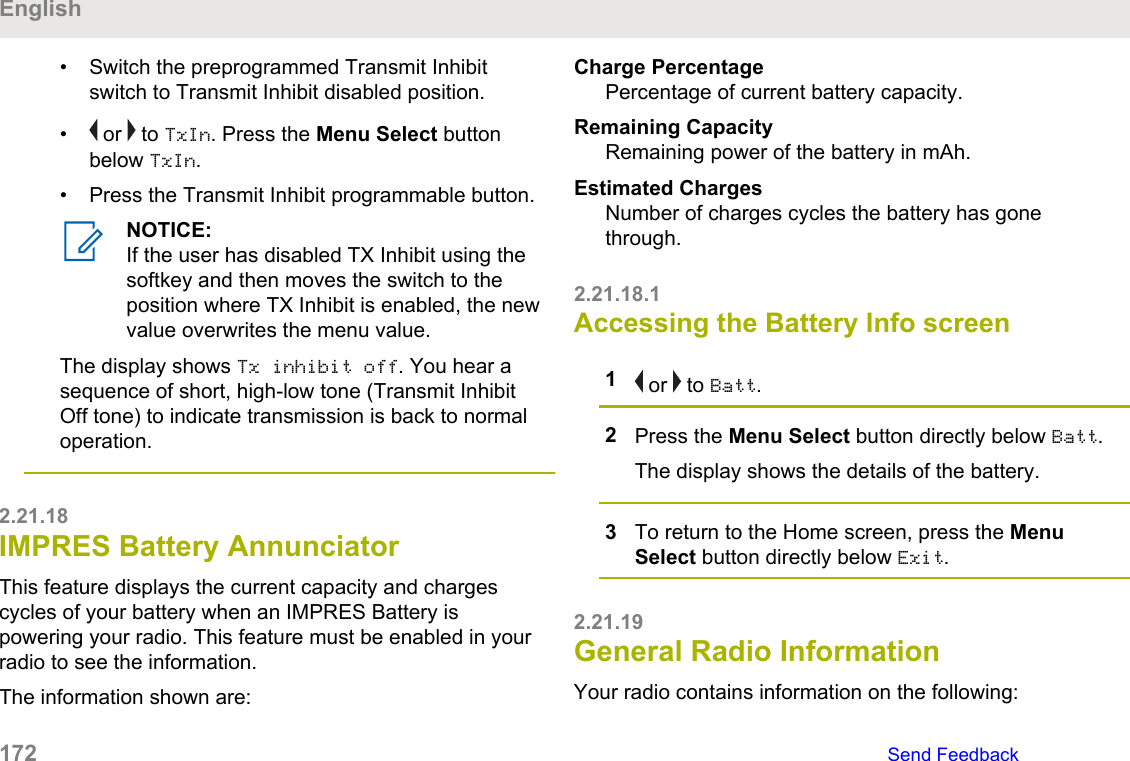 • Switch the preprogrammed Transmit Inhibitswitch to Transmit Inhibit disabled position.•  or   to TxIn. Press the Menu Select buttonbelow TxIn.• Press the Transmit Inhibit programmable button.NOTICE:If the user has disabled TX Inhibit using thesoftkey and then moves the switch to theposition where TX Inhibit is enabled, the newvalue overwrites the menu value.The display shows Tx inhibit off. You hear asequence of short, high-low tone (Transmit InhibitOff tone) to indicate transmission is back to normaloperation.2.21.18IMPRES Battery AnnunciatorThis feature displays the current capacity and chargescycles of your battery when an IMPRES Battery ispowering your radio. This feature must be enabled in yourradio to see the information.The information shown are:Charge PercentagePercentage of current battery capacity.Remaining CapacityRemaining power of the battery in mAh.Estimated ChargesNumber of charges cycles the battery has gonethrough.2.21.18.1Accessing the Battery Info screen1 or   to Batt.2Press the Menu Select button directly below Batt.The display shows the details of the battery.3To return to the Home screen, press the MenuSelect button directly below Exit.2.21.19General Radio InformationYour radio contains information on the following:English172   Send Feedback