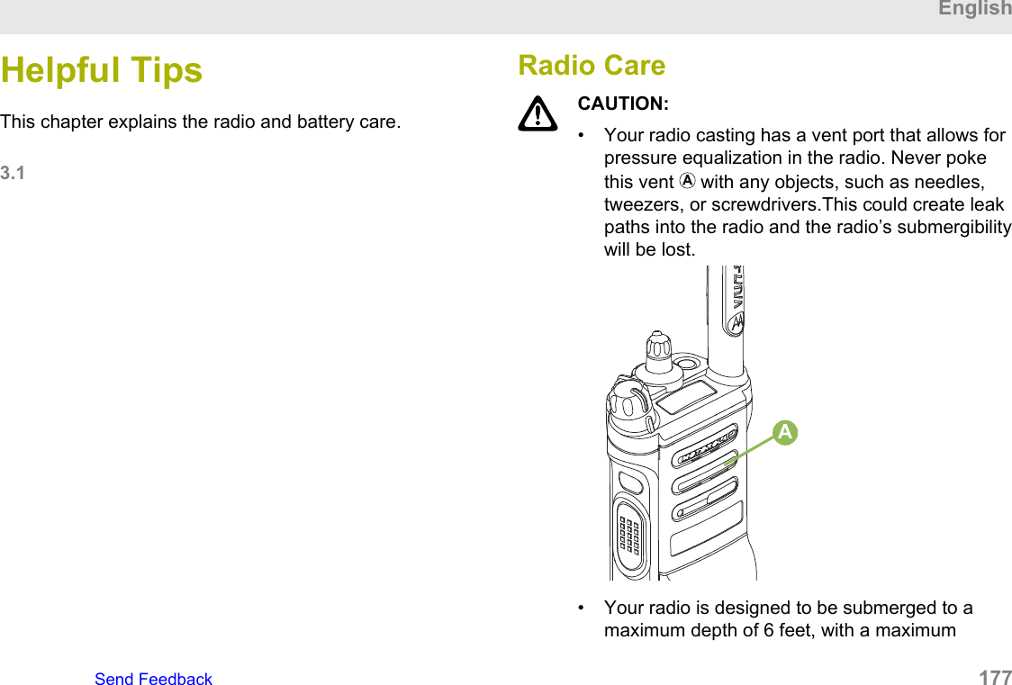 Helpful TipsThis chapter explains the radio and battery care.3.1Radio CareCAUTION:•Your radio casting has a vent port that allows forpressure equalization in the radio. Never pokethis vent   with any objects, such as needles,tweezers, or screwdrivers.This could create leakpaths into the radio and the radio’s submergibilitywill be lost.A•Your radio is designed to be submerged to a maximum depth of 6 feet, with a maximum EnglishSend Feedback 177