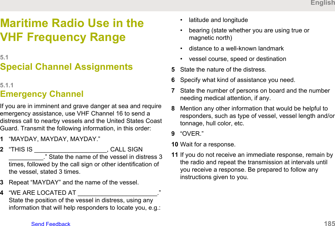 Maritime Radio Use in theVHF Frequency Range5.1Special Channel Assignments5.1.1Emergency ChannelIf you are in imminent and grave danger at sea and requireemergency assistance, use VHF Channel 16 to send adistress call to nearby vessels and the United States CoastGuard. Transmit the following information, in this order:1“MAYDAY, MAYDAY, MAYDAY.”2“THIS IS _____________________, CALL SIGN__________.” State the name of the vessel in distress 3times, followed by the call sign or other identification ofthe vessel, stated 3 times.3Repeat “MAYDAY” and the name of the vessel.4“WE ARE LOCATED AT _______________________.”State the position of the vessel in distress, using anyinformation that will help responders to locate you, e.g.:• latitude and longitude• bearing (state whether you are using true ormagnetic north)• distance to a well-known landmark• vessel course, speed or destination5State the nature of the distress.6Specify what kind of assistance you need.7State the number of persons on board and the numberneeding medical attention, if any.8Mention any other information that would be helpful toresponders, such as type of vessel, vessel length and/ortonnage, hull color, etc.9“OVER.”10 Wait for a response.11 If you do not receive an immediate response, remain bythe radio and repeat the transmission at intervals untilyou receive a response. Be prepared to follow anyinstructions given to you.EnglishSend Feedback   185