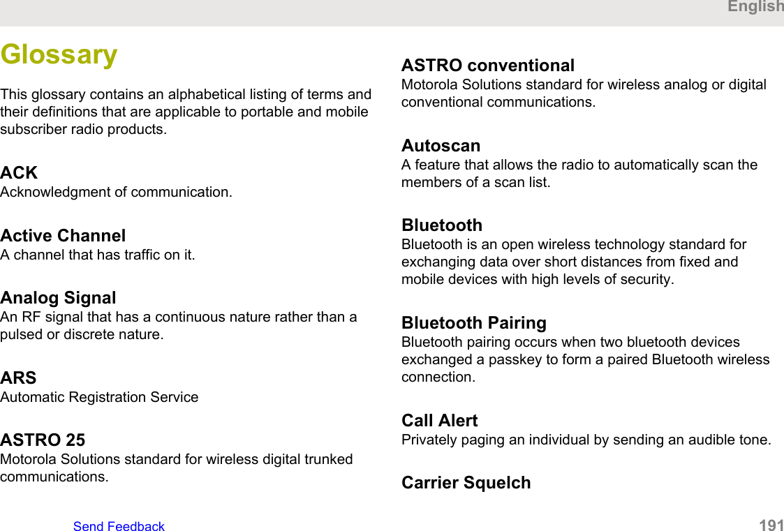 GlossaryThis glossary contains an alphabetical listing of terms andtheir definitions that are applicable to portable and mobilesubscriber radio products.ACKAcknowledgment of communication.Active ChannelA channel that has traffic on it.Analog SignalAn RF signal that has a continuous nature rather than apulsed or discrete nature.ARSAutomatic Registration ServiceASTRO 25Motorola Solutions standard for wireless digital trunkedcommunications.ASTRO conventionalMotorola Solutions standard for wireless analog or digitalconventional communications.AutoscanA feature that allows the radio to automatically scan themembers of a scan list.BluetoothBluetooth is an open wireless technology standard forexchanging data over short distances from fixed andmobile devices with high levels of security.Bluetooth PairingBluetooth pairing occurs when two bluetooth devicesexchanged a passkey to form a paired Bluetooth wirelessconnection.Call AlertPrivately paging an individual by sending an audible tone.Carrier SquelchEnglishSend Feedback   191