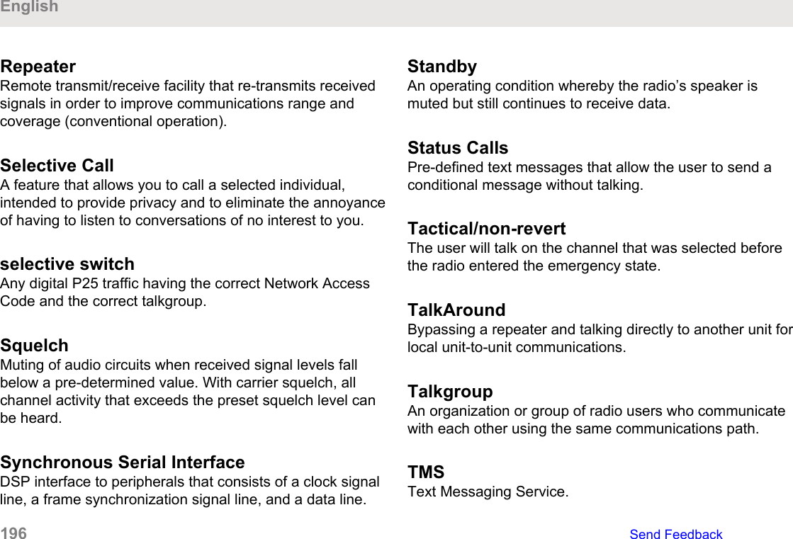 RepeaterRemote transmit/receive facility that re-transmits receivedsignals in order to improve communications range andcoverage (conventional operation).Selective Call A feature that allows you to call a selected individual,intended to provide privacy and to eliminate the annoyanceof having to listen to conversations of no interest to you.selective switchAny digital P25 traffic having the correct Network AccessCode and the correct talkgroup.SquelchMuting of audio circuits when received signal levels fallbelow a pre-determined value. With carrier squelch, allchannel activity that exceeds the preset squelch level canbe heard.Synchronous Serial InterfaceDSP interface to peripherals that consists of a clock signalline, a frame synchronization signal line, and a data line.StandbyAn operating condition whereby the radio’s speaker ismuted but still continues to receive data.Status CallsPre-defined text messages that allow the user to send aconditional message without talking.Tactical/non-revertThe user will talk on the channel that was selected beforethe radio entered the emergency state.TalkAroundBypassing a repeater and talking directly to another unit forlocal unit-to-unit communications.TalkgroupAn organization or group of radio users who communicatewith each other using the same communications path.TMSText Messaging Service.English196   Send Feedback