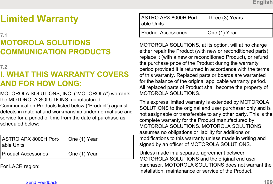 Limited Warranty7.1MOTOROLA SOLUTIONSCOMMUNICATION PRODUCTS7.2I. WHAT THIS WARRANTY COVERSAND FOR HOW LONG:MOTOROLA SOLUTIONS, INC. (“MOTOROLA”) warrantsthe MOTOROLA SOLUTIONS manufacturedCommunication Products listed below (“Product”) againstdefects in material and workmanship under normal use andservice for a period of time from the date of purchase asscheduled below:ASTRO APX 8000H Port-able UnitsOne (1) YearProduct Accessories One (1) YearFor LACR region:ASTRO APX 8000H Port-able UnitsThree (3) YearsProduct Accessories One (1) YearMOTOROLA SOLUTIONS, at its option, will at no chargeeither repair the Product (with new or reconditioned parts),replace it (with a new or reconditioned Product), or refundthe purchase price of the Product during the warrantyperiod provided it is returned in accordance with the termsof this warranty. Replaced parts or boards are warrantedfor the balance of the original applicable warranty period.All replaced parts of Product shall become the property ofMOTOROLA SOLUTIONS.This express limited warranty is extended by MOTOROLASOLUTIONS to the original end user purchaser only and isnot assignable or transferable to any other party. This is thecomplete warranty for the Product manufactured byMOTOROLA SOLUTIONS. MOTOROLA SOLUTIONSassumes no obligations or liability for additions ormodifications to this warranty unless made in writing andsigned by an officer of MOTOROLA SOLUTIONS.Unless made in a separate agreement betweenMOTOROLA SOLUTIONS and the original end userpurchaser, MOTOROLA SOLUTIONS does not warrant theinstallation, maintenance or service of the Product.EnglishSend Feedback   199