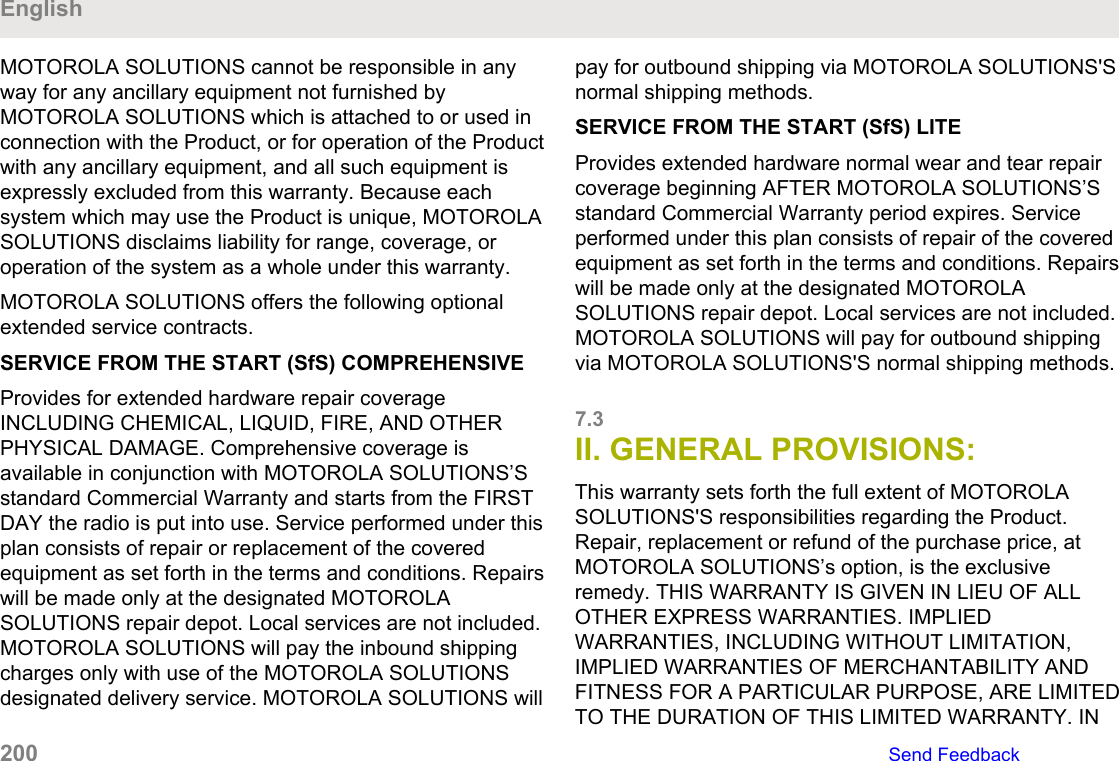 MOTOROLA SOLUTIONS cannot be responsible in anyway for any ancillary equipment not furnished byMOTOROLA SOLUTIONS which is attached to or used inconnection with the Product, or for operation of the Productwith any ancillary equipment, and all such equipment isexpressly excluded from this warranty. Because eachsystem which may use the Product is unique, MOTOROLASOLUTIONS disclaims liability for range, coverage, oroperation of the system as a whole under this warranty.MOTOROLA SOLUTIONS offers the following optionalextended service contracts.SERVICE FROM THE START (SfS) COMPREHENSIVEProvides for extended hardware repair coverageINCLUDING CHEMICAL, LIQUID, FIRE, AND OTHERPHYSICAL DAMAGE. Comprehensive coverage isavailable in conjunction with MOTOROLA SOLUTIONS’Sstandard Commercial Warranty and starts from the FIRSTDAY the radio is put into use. Service performed under thisplan consists of repair or replacement of the coveredequipment as set forth in the terms and conditions. Repairswill be made only at the designated MOTOROLASOLUTIONS repair depot. Local services are not included.MOTOROLA SOLUTIONS will pay the inbound shippingcharges only with use of the MOTOROLA SOLUTIONSdesignated delivery service. MOTOROLA SOLUTIONS willpay for outbound shipping via MOTOROLA SOLUTIONS&apos;Snormal shipping methods.SERVICE FROM THE START (SfS) LITEProvides extended hardware normal wear and tear repaircoverage beginning AFTER MOTOROLA SOLUTIONS’Sstandard Commercial Warranty period expires. Serviceperformed under this plan consists of repair of the coveredequipment as set forth in the terms and conditions. Repairswill be made only at the designated MOTOROLASOLUTIONS repair depot. Local services are not included.MOTOROLA SOLUTIONS will pay for outbound shippingvia MOTOROLA SOLUTIONS&apos;S normal shipping methods.7.3II. GENERAL PROVISIONS:This warranty sets forth the full extent of MOTOROLASOLUTIONS&apos;S responsibilities regarding the Product.Repair, replacement or refund of the purchase price, atMOTOROLA SOLUTIONS’s option, is the exclusiveremedy. THIS WARRANTY IS GIVEN IN LIEU OF ALLOTHER EXPRESS WARRANTIES. IMPLIEDWARRANTIES, INCLUDING WITHOUT LIMITATION,IMPLIED WARRANTIES OF MERCHANTABILITY ANDFITNESS FOR A PARTICULAR PURPOSE, ARE LIMITEDTO THE DURATION OF THIS LIMITED WARRANTY. INEnglish200   Send Feedback