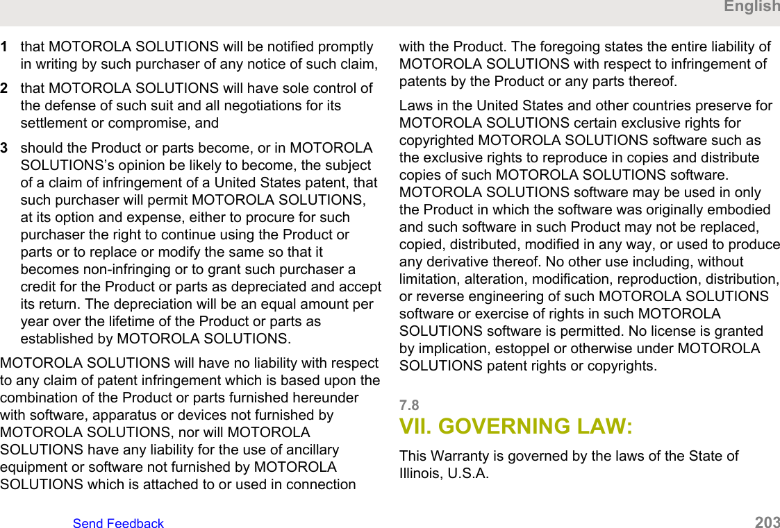 1that MOTOROLA SOLUTIONS will be notified promptlyin writing by such purchaser of any notice of such claim,2that MOTOROLA SOLUTIONS will have sole control ofthe defense of such suit and all negotiations for itssettlement or compromise, and3should the Product or parts become, or in MOTOROLASOLUTIONS’s opinion be likely to become, the subjectof a claim of infringement of a United States patent, thatsuch purchaser will permit MOTOROLA SOLUTIONS,at its option and expense, either to procure for suchpurchaser the right to continue using the Product orparts or to replace or modify the same so that itbecomes non-infringing or to grant such purchaser acredit for the Product or parts as depreciated and acceptits return. The depreciation will be an equal amount peryear over the lifetime of the Product or parts asestablished by MOTOROLA SOLUTIONS.MOTOROLA SOLUTIONS will have no liability with respectto any claim of patent infringement which is based upon thecombination of the Product or parts furnished hereunderwith software, apparatus or devices not furnished byMOTOROLA SOLUTIONS, nor will MOTOROLASOLUTIONS have any liability for the use of ancillaryequipment or software not furnished by MOTOROLASOLUTIONS which is attached to or used in connectionwith the Product. The foregoing states the entire liability ofMOTOROLA SOLUTIONS with respect to infringement ofpatents by the Product or any parts thereof.Laws in the United States and other countries preserve forMOTOROLA SOLUTIONS certain exclusive rights forcopyrighted MOTOROLA SOLUTIONS software such asthe exclusive rights to reproduce in copies and distributecopies of such MOTOROLA SOLUTIONS software.MOTOROLA SOLUTIONS software may be used in onlythe Product in which the software was originally embodiedand such software in such Product may not be replaced,copied, distributed, modified in any way, or used to produceany derivative thereof. No other use including, withoutlimitation, alteration, modification, reproduction, distribution,or reverse engineering of such MOTOROLA SOLUTIONSsoftware or exercise of rights in such MOTOROLASOLUTIONS software is permitted. No license is grantedby implication, estoppel or otherwise under MOTOROLASOLUTIONS patent rights or copyrights.7.8VII. GOVERNING LAW:This Warranty is governed by the laws of the State ofIllinois, U.S.A.EnglishSend Feedback   203